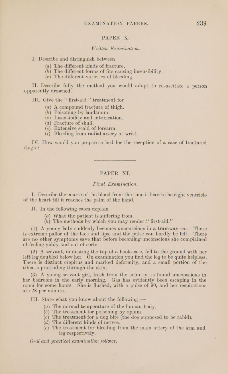 PAPER X. Written Examination. I. Describe and distinguish between (a) The different kinds of fracture. (b) The different forms of fits causing insensibility, (c) The different varieties of bleeding. II. Describe fully the method you would adopt to resuscitate a person apparently drowned. III. Give the “ first-aid ” treatment for (a) A compound fracture of thigh. (6) Poisoning by laudanum. (c) Insensibility and intoxication. (d) Fracture of skull. (e) Extensive scald of forearm. (f) Bleeding from radial artery at wrist. IV. How would you prepare a bed for the reception of a case of fractured thigh ? PAPER XI. Final Examination. I. Describe the course of the blood from the time it leaves the right ventricle of the heart till it reaches the palm of the hand. II. In the following cases explain (a) What the patient is suffering from. (6) The methods by which you may render “‘ first-aid,” (1) A young lady suddenly becomes unconscious in a tramway car. There is extreme pallor of the face and lips, and the pulse can hardly be felt. There are no other symptoms save that before becoming unconscious she complained of feeling giddy and out of sorts. (2) A servant, in dusting the top of a book-case, fell to the ground with her left leg doubled below her. On examination you find the leg to be quite helpless. There is distinct crepitus and marked deformity, and a small portion of the tibia is protruding through the skin. (3) A young servant girl, fresh from the country, is found unconscious in her bedroom in the early morning. Gas has evidently been escaping in the room for some hours. She is flushed, with a pulse of 90, and her respirations are 28 per minute. III. State what you know about the following :— (a) The normal temperature of the human body. (b) The treatment for poisoning by opium. (c) The treatment for a dog bite (the dog supposed to be rabid), (d) The different kinds of nerves. (e) The treatment for bleeding from the main artery of the arm and leg respectively.