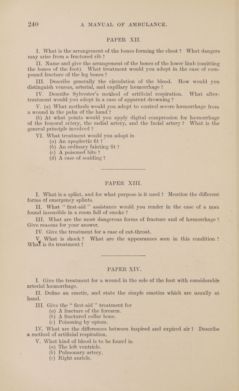 PAPER XII. I. What is the arrangement of the bones forming the chest ? What dangers may arise from a fractured rib ? II. Name and give the arrangement of the bones of the lower limb (omitting the bones of the foot). What treatment would you adopt in the case of com- pound fracture of the leg bones ? Ill. Describe generally the circulation of the blood. How would you distinguish venous, arterial, and capillary hemorrhage ? IV. Describe Sylvester’s method of artificial respiration. What after- treatment would you adopt in a case of apparent drowning ? V. (a) What methods would you adopt to control severe hemorrhage from a wound in the palm of the hand ? (b) At what points would you apply digital compression for hemorrhage of the femoral artery, the radial artery, and the facial artery ? What is the general principle involved ? VI. What treatment would you adopt in (a) An apoplectic fit ? (6) An ordinary fainting fit ? (c) A poisoned bite ? (d) A case of scalding ? PAPER XIII. I. What is a splint, and for what purpose is it used ? Mention the different forms of emergency splints. II. What “ first-aid’ assistance would you render in the case of a man found insensible in a room full of smoke ? III. What are the most dangerous forms of fracture and of hemorrhage ? Give reasons for your answer. IV. Give the treatment for a case of cut-throat. V. What is shock? What are the appearances seen in this condition ? What is its treatment ? PAPER XIV. I. Give the treatment for a wound in the sole of the foot with considerable arterial hemorrhage. II. Define an emetic, and state the simple emetics which are usually at hand. III. Give the “‘ first-aid ” treatment for (a) A fracture of the forearm. (6) A fractured collar bone. (c) Poisoning by opium. IV. What are the differences between Bae and expired air? Describe a method of artificial respiration, V. What kind of blood is to be a in (a) The left ventricle. (>) Pulmonary artery. (c) Right auricle.