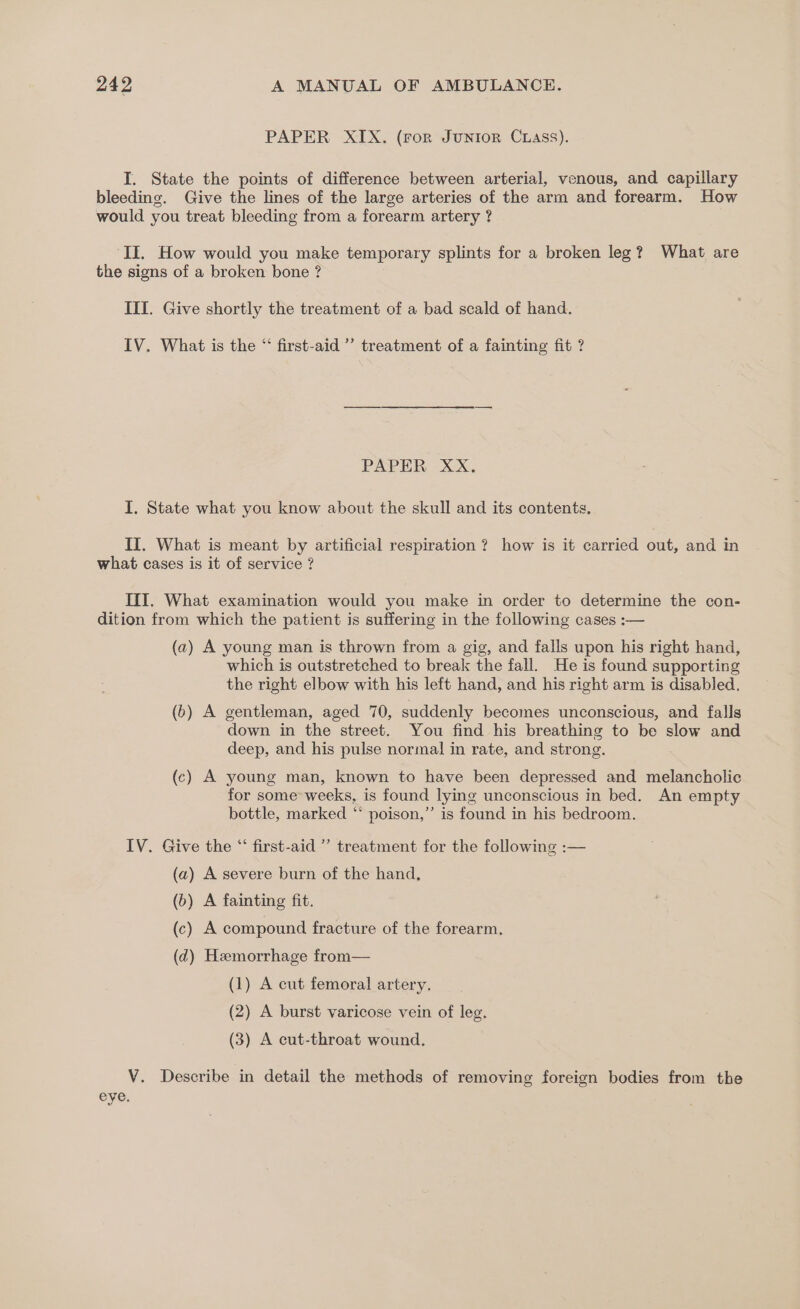 PAPER XIX. (For JuNIon Cuass). I. State the points of difference between arterial, venous, and capillary bleeding. Give the lines of the large arteries of the arm and forearm. How would you treat bleeding from a forearm artery ? II. How would you make temporary splints for a broken leg? What are the signs of a broken bone ? III. Give shortly the treatment of a bad scald of hand. IV. What is the “ first-aid’ treatment of a fainting fit ? PAPER XX, I. State what you know about the skull and its contents, II. What is meant by artificial respiration ? how is it carried out, and in what cases is it of service ? III. What examination would you make in order to determine the con- dition from which the patient is suffering in the following cases :— (a) A young man is thrown from a gig, and falls upon his right hand, which is outstretched to break the fall. He is found supporting the right elbow with his left hand, and his right arm is disabled. (b) A gentleman, aged 70, suddenly becomes unconscious, and falls down in the street. You find his breathing to be slow and deep, and his pulse normal in rate, and strong. (c) A young man, known to have been depressed and melancholic for some weeks, is found lying unconscious in bed. An empty bottle, marked “ poison,’ is found in his bedroom. IV. Give the “‘ first-aid ”’ treatment for the following :— (a) A severe burn of the hand, (b) A fainting fit. (c) A compound fracture of the forearm. (d) Hemorrhage from— (1) A cut femoral artery. (2) A burst varicose vein of leg. (3) A cut-throat wound. V. Describe in detail the methods of removing foreign bodies from the eye.