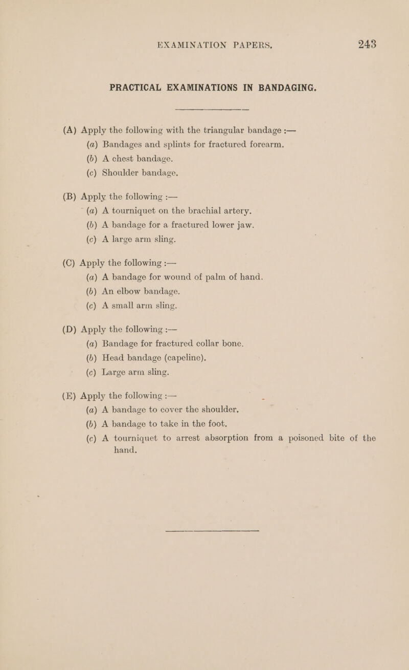PRACTICAL EXAMINATIONS IN BANDAGING. (A) Apply the following with the triangular bandage :— (a) Bandages and splints for fractured forearm. (b) A chest bandage. (c) Shoulder bandage. (B) Apply the following :— ~ (a) A tourniquet on the brachial artery. (6) A bandage for a fractured lower jaw. (c) A large arm sling. (C) Apply the following :— (a2) A bandage for wound of palm of hand. (6) An elbow bandage. (c) A small arm sling. (D) Apply the following :— (a) Bandage for fractured collar bone. (b) Head bandage (capeline). (c) Large arm sling. (E) Apply the following :— ve (a) A bandage to cover the shoulder. (6) A bandage to take in the foot. (c) A tourniquet to arrest absorption from a poisoned bite of the hand.