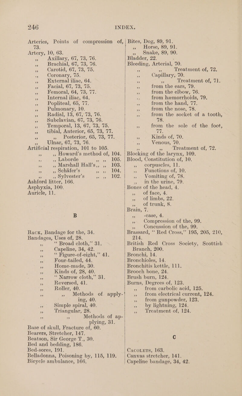 Arteries, Points of compression of, 1d. Artery, 10, 63. Axillary, 67, 73, 76. Brachial, 67, 73, 76. Carotid, 67, 73, 75. Coronary, 75. External iliac, 64. Facial, 67, 73, 75. | Femoral, 64, 73, 77. Internal iliac, 64. Popliteal, 65, 77. Pulmonary, 10. Radial, 13, 67, 73, 76. Subclavian, 67, 73, 76. Temporal, 13, 67, 73, 75. tibial, Anterior, 65, 73, 77. » Posterior, 65, 73, 77. Ulnar, 67, 73, 76. Artificial respiration, 101 to 105. ,, Howard’s method of, 104. ,, Laborde ss 95, AOS: , Marshall Hall’s,, ,, 103. », schafer’s sce LOA »5 Sylvester’s ppm | 33 Ashford litter, 166. Asphyxia, 100. Auricle, 11. 99 B Back, Bandage for the, 34. Bandages, Uses of, 28. ‘** Broad cloth,” 31. Capeline, 34, 42. a ** Figure-of-eight,”’ 41 Four-tailed, 44. Home-made, 30. Kinds of, 28, 40. ‘* Narrow cloth,” 31. - Reversed, 41. Roller, 40. Methods of apply- | ing, 40. nee Simple spiral, 40. Triangular, 28. Methods of ap- plying, 31. Base of skull, Fracture of, 60. Bearers, Stretcher, 147. Beatson, Sir George T., 30. Bed and bedding, 186. Bed-sores, 191. Belladonna, Poisoning by, 115, 119. fe) 59 Bicycle ambulance, 166. Bites, Dog, 89, 91. Horse, 89, 91. » snake, 89, 90. Bladder, 22. Bleeding, Arterial, 10. nih Treatment of, 72. Capillary, 70. it Treatment of, 71. from the ears, 79. from the elbow, 76. ne from hemorrhoids, 79. from the hand, 77. from the nose, 78. from the socket of a tooth, 78. from the sole of the foot, aa Kinds of, 70. Venous, 70. » Treatment e hee Blocking of the larynx, 109. Blood, Constitution of, 10. » corpuscles, 11. » Functions of, 10. Vomiting of, 78. » in the urine, 79. Bones of the head, 4. of face, 4. of limbs, 22. Of trunk; 8. Brain, 7. -case, 4. Compression of the, 99. », Concussion of the, 99. Brassard, ‘‘ Red Cross,’’ 195, 205, 210, 214. British Red Cross Society, Scottish Branch, 200. Bronchi, 14. Bronchioles, 14. Bronchitis kettle, 111. Brooch bone, 24. Brush burn, 124. Burns, Degrees of, 123. from carbolic acid, 125. from electrical current, 124. from gunpowder, 123. by lightning, 124. Treatment of, 124. 99 99 99 29 9? 93 2 CacoLets, 163. Canvas stretcher, 141. Capeline bandage, 34, 42.