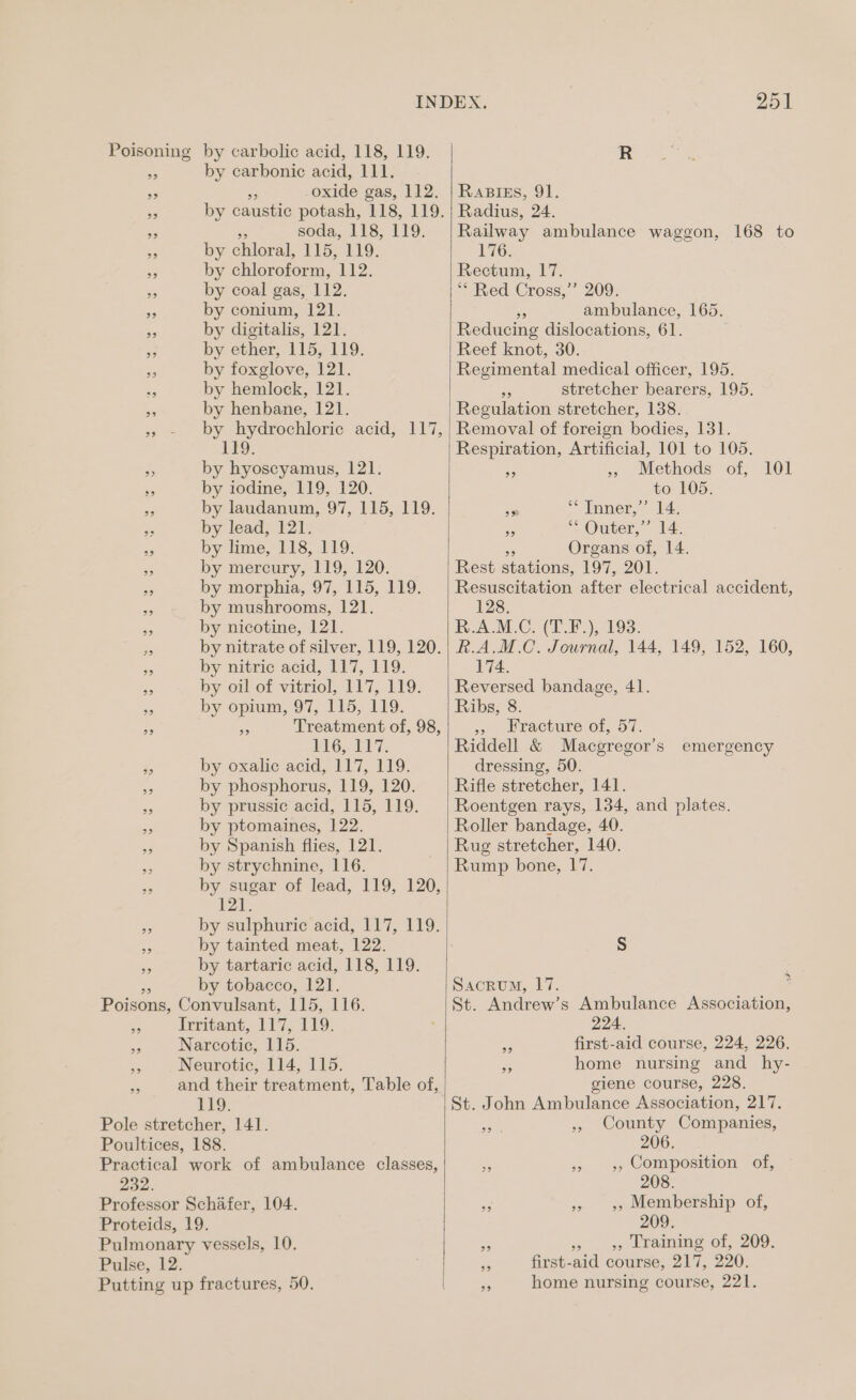 Poisoning by carbolic acid, 118, 119. MA by carbonic acid, 111. oxide gas, 112. 9? 9? ad ee soda, 118, 119. bs by chloral, 115, 119. - by chloroform, 112. ois by coal gas, 112. ie by conium, 12]. ” by digitalis, 121. a by ether, 115, 119. a by foxglove, 121. ; by hemlock, 121. - by henbane, 121. 119. 5 by hyoscyamus, 121. < by iodine, 119, 120. e by laudanum, 97, 115, 119. * by lead, 121. a by lime, 118, 119. by mercury, 119, 120. a by morphia, 97, 115, 119. < by mushrooms, 121. Ss by nicotine, 121. ie by nitric acid, 117, 119. by oil of vitriol, 117, 119. ss by opium, 97, 115, 119. LiG,, EV7. by oxalic acid, 117, 119. by phosphorus, 119, 120. by prussic acid, 115, 119. by ptomaines, 122. by Spanish flies, 121. by strychnine, 116. se sugar of lead, 119, 120, 121. by sulphuric acid, 117, 119. by tainted meat, 122. by tartaric acid, 118, 119. by tobacco, 121. Poisons, Convulsant, 115, 116. y, Irritant, 117, 119. 44 Narcotic, 115. 95 Neurotic, 114, 115. 119. Pole stretcher, 141. Poultices, 188. 232. Professor Schafer, 104. Proteids, 19. Pulmonary vessels, 10. Pulse, 12. 251 RaBIEs, 91. Radius, 24. Railway ambulance waggon, 168 to T76; Rectum, 17. “? Red Cross,’ 209: ambulance, 165. Reducing dislocations, 61. Reef knot, 30. Regimental medical officer, 195. ie stretcher bearers, 195. Regulation stretcher, 138. Removal of foreign bodies, 131. Respiration, Artificial, 101 to 105. rie », Methods of, 101 to 105. sm *“Tnner,’ 14, sf ““ Outer,’ 14. bs Organs of, 14. Rest stations, 197, 201. Resuscitation after electrical accident, 128. RAM.C. (LE), 193. R.A.M.C. Journal, 144, 149, 152, 160, 174. Reversed bandage, 41. Ribs, 8 3 racture ot, 57. Riddell &amp; Macgregor’s dressing, 50. Rifle stretcher, 141. Roentgen rays, 134, and plates. emergency Rug stretcher, 140. Rump bone, 17. Sacrum, 17. St. Andrew’s Ambulance Association, 224. first-aid course, 224, 226. home nursing and hy- giene course, 228. 99 39 St. John Ambulance Association, 217. 99 » County Companies, 206. > » », Composition of, 208. 23 »> 9» Membership of, 209. x »o. . o> Lraining of, 209, first-aid course, 217, 220.