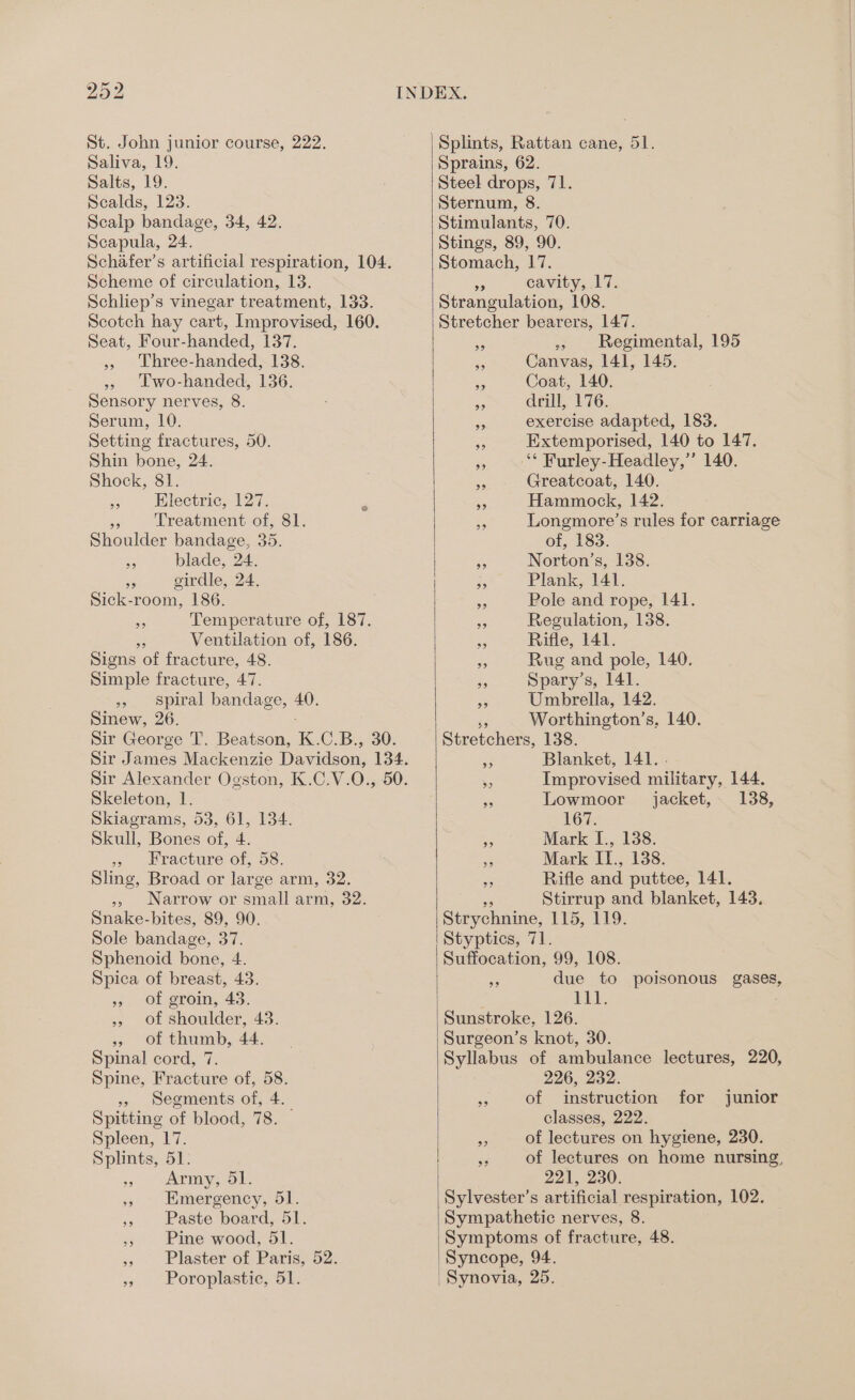 St. John junior course, 222. Saliva, 19. Salts, 19. Scalds, 123. Scalp bandage, 34, 42. Scapula, 24. Schafer’s artificial respiration, 104. Scheme of circulation, 13. Schliep’s vinegar treatment, 133. Scotch hay cart, Improvised, 160. Seat, Four-handed, 137. » Three-handed, 138. » Lwo-handed, 136. Sensory nerves, 8. Serum, 10. Setting fractures, 50. Shin bone, 24. Shock, 81. . Electric, 127. Me Treatment of, 81. Shoulder bandage, 35. a blade, 24. 3 girdle, 24. Sick-room, 186. “ Temperature of, 187. 35 Ventilation of, 186. Signs of fracture, 48. Simple fracture, 47. » Spiral bandage, 40. Sinew, 26. Sir George T. Beatson, K. C.B., 30. Sir Alexander Ogston, K.C.V.O., Skeleton, 1. Skiagrams, 53, 61, 134. Skull, Bones of, 4. » Fracture of, 58. Sling, Broad or large arm, 32. », Narrow or small arm, 32. Snake-bites, 89, 90. Sole bandage, 37. Sphenoid bone, 4. Spica of breast, 43. » of groin, 43. » Of shoulder, 43. » Of thumb, 44, Spinal cord, 7. Spine, Fracture of, 58. » segments of, 4. Spitting of blood, 78. — Spleen, 17. Splints, 51. Army, 51. » Emergency, 51. » Paste board, 51. » Pine wood, 51. » Plaster of Paris, 52. » Poroplastic, 51. } Splints, Rattan cane, 51. Sprains, 62. Steel drops, 71. Sternum, 8. Stimulants, 70. Stings, 89, 90. Stomach, 17. - cavity, 17. Strangulation, 108. Stretcher bearers, 147. 3 » Regimental, 195 sn Canvas, 141, 145. ss Coat, 140. ad drill, 176. me exercise adapted, 183. es Extemporised, 140 to 147. or ‘* Furley-Headley,”’ 140. ne Greatcoat, 140. Ee Hammock, 142. - Longmore’s rules for carriage of, 183. 55 Norton’s, 138. 3, Plank, 141, a Pole and rope, 141. ic Regulation, 138. Ss Rifle, 141. i Rug and pole, 140. $5 Spary’s, 141. 33 Umbrella, 142. Worthington’s, 140. Stretchers, 138. ga Blanket, 141. . %9 Improvised military, 144. ig Lowmoor jacket, 138, 167. 7 Mark L., 138. 3 Mark II., 138. es Rifle and puttee, 141. Stirrup and blanket, 143. Strychnine, TUS, LEO. Styptics, 71. Suffocation, 99, 108. - due to poisonous gases, | 111. Sunstroke, 126. Surgeon’s knot, 30. Syllabus of ambulance lectures, 220, 226, 232. instruction for classes, 222. = of lectures on hygiene, 230. és of lectures on home nursing, 221, 230. Sylvester’s artificial respiration, 102. Sympathetic nerves, 8. Symptoms of fracture, 48. Syncope, 94. spas POs junior