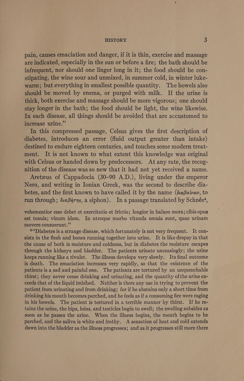 pain, causes emaciation and danger, if it is thin, exercise and massage are indicated, especially in the sun or before a fire; the bath should be infrequent, nor should one linger long in it; the food should be con- stipating, the wine sour and unmixed, in summer cold, in winter luke- warm; but everything in smallest possible quantity. The bowels also should be moved by enema, or purged with milk. If the urine is thick, both exercise and massage should be more vigorous; one should stay longer in the bath; the food should be light, the wine likewise. In each disease, all things should be avoided that are accustomed to increase urine.”’ In this compressed passage, Celsus gives the first description of diabetes, introduces an error (fluid output greater than intake) destined to endure eighteen centuries, and touches some modern treat- ment. It is not known to what extent this knowledge was original with Celsus or handed down by predecessors. At any rate, the recog- nition of the disease was so new that it had not yet received a name. Aretzus of Cappadocia (30-90 A.D.), living under the emperor Nero, and writing in Ionian Greek, was the second to describe dia- betes, and the first known to have called it by the name (é:afaive, to run through; é.a8yrns, a siphon). Ina passage translated by Schnée‘, vehementior esse debet et exercitatio et frictio; longior in balneo mora; cibis opus est tenuis; vinum idem. In utroque morbo vitanda omnia sunt, quae urinam movere consuerunt.” 4“Tiabetes is a strange disease, which fortunately is not very frequent. It con- sists in the flesh and bones running together into urine. It is like dropsy in that the cause of both is moisture and coldness, but in diabetes the moisture escapes through the kidneys and bladder. The patients urinate unceasingly; the urine _ keeps running like a rivulet. The illness develops very slowly. Its final outcome is death. The emaciation increases very rapidly, so that the existence of the patients is a sad and painful one. The patients are tortured by an unquenchable thirst; they never cease drinking and urinating, and the quantity of the urine ex- ceeds that of the liquid imbibed. Neither is there any use in trying to prevent the patient from urinating and from drinking; for if he abstains only a short time from drinking his mouth becomes parched, and he feels as if a consuming fire were raging in his bowels. The patient is tortured in a terrible manner by thirst. If he re- tains the urine, the hips, loins, and testicles begin to swell; the swelling subsides as soon as he passes the urine. When the illness begins, the mouth begins to be parched, and the saliva is white and frothy. A sensation of heat and cold extends down into the bladder as the illness progresses; and as it progresses still more there