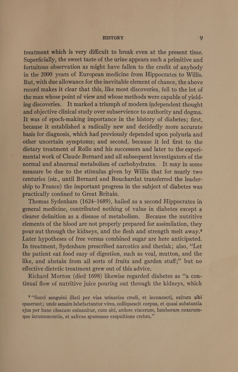 treatment which is very difficult to break even at the present time. Superficially, the sweet taste of the urine appears such a primitive and fortuitous observation as might have fallen to the credit of anybody in the 2000 years of European medicine from Hippocrates to Willis. But, with due allowance for the inevitable element of chance, the above record makes it clear that this, like most discoveries, fell to the lot of the man whose point of view and whose methods were capable of yield- ing discoveries. It marked a triumph of modern independent thought and objective clinical study over subservience to authority and dogma. It was of epoch-making importance in the history of diabetes; first, because it established a radically new and decidedly more accurate basis for diagnosis, which had previously depended upon polyuria and other uncertain symptoms; and second, because it led first to the dietary treatment of Rollo and his successors and later to the experi- mental work of Claude Bernard and all subsequent investigators of the normal and abnormal metabolism of carbohydrates. It may in some measure be due to the stimulus given by Willis that for nearly two centuries (vz., until Bernard and Bouchardat transferred the leader- ship to France) the important progress in the subject of diabetes was practically confined to Great Britain. Thomas Sydenham (1624-1689), hailed as a second Hippocrates in general medicine, contributed nothing of value in diabetes except a clearer definition as a disease of metabolism. Because the nutritive elements of the blood are not properly prepared for assimilation, they pour out through the kidneys, and the flesh and strength melt away.® Later hypotheses of free versus combined sugar are here anticipated. In treatment, Sydenham prescribed narcotics and theriak; also, “‘Let the patient eat food easy of digestion, such as veal, mutton, and the like, and abstain from all sorts of fruits and garden stuff; but no effective dietetic treatment grew out of this advice. Richard Morton (died 1698) likewise regarded diabetes as “‘a con- tinual flow of nutritive juice pouring out through the kidneys, which ® “Succi sanguini illati per vias urinarias crudi, et inconcocti, exitum sibi quaerunt; unde sensim labefactantur vires, colliquescit corpus, et quasi substantia ejus per hanc cloacam exinanitur, cum siti, ardore viscerum, lumborum coxarum- que intumescentia, et salivae spumosae exspuitione crebra.”’