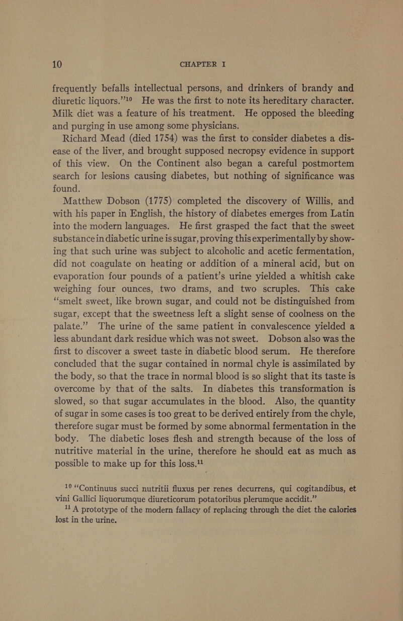 frequently befalls intellectual persons, and drinkers of brandy and diuretic liquors.’!° He was the first to note its hereditary character. Milk diet was a feature of his treatment. He opposed the bleeding and purging in use among some physicians. _ Richard Mead (died 1754) was the first to consider diabetes a dis- ease of the liver, and brought supposed necropsy evidence in support of this view. On the Continent also began a careful postmortem search for lesions causing diabetes, but nothing of significance was found. | Matthew Dobson (1775) completed the discovery of Willis, and with his paper in English, the history of diabetes emerges from Latin into the modern languages. He first grasped the fact that the sweet substance in diabetic urine is sugar, proving this experimentally by show- ing that such urine was subject to alcoholic and acetic fermentation, did not coagulate on heating or addition of a mineral acid, but on evaporation four pounds of a patient’s urine yielded a whitish cake weighing four ounces, two drams, and two scruples. This cake “smelt sweet, like brown sugar, and could not be distinguished from sugar, except that the sweetness left a slight sense of coolness on the palate.” The urine of the same patient in convalescence yielded a less abundant dark residue which was not sweet. Dobson also was the first to discover a sweet taste in diabetic blood serum. He therefore concluded that the sugar contained in normal chyle is assimilated by the body, so that the trace in normal blood is so slight that its taste is overcome by that of the salts. In diabetes this transformation is slowed, so that sugar accumulates in the blood. Also, the quantity of sugar in some cases is too great to be derived entirely from the chyle, therefore sugar must be formed by some abnormal fermentation in the body. ‘The diabetic loses flesh and strength because of the loss of nutritive material in the urine, therefore he should eat as much as possible to make up for this loss.1! 1° “Continuus succi nutritii fluxus per renes decurrens, qui cogitandibus, et vini Gallici liquorumque diureticorum potatoribus plerumque accidit.” 11 A prototype of the modern fallacy of replacing through the diet the calories lost in the urine.