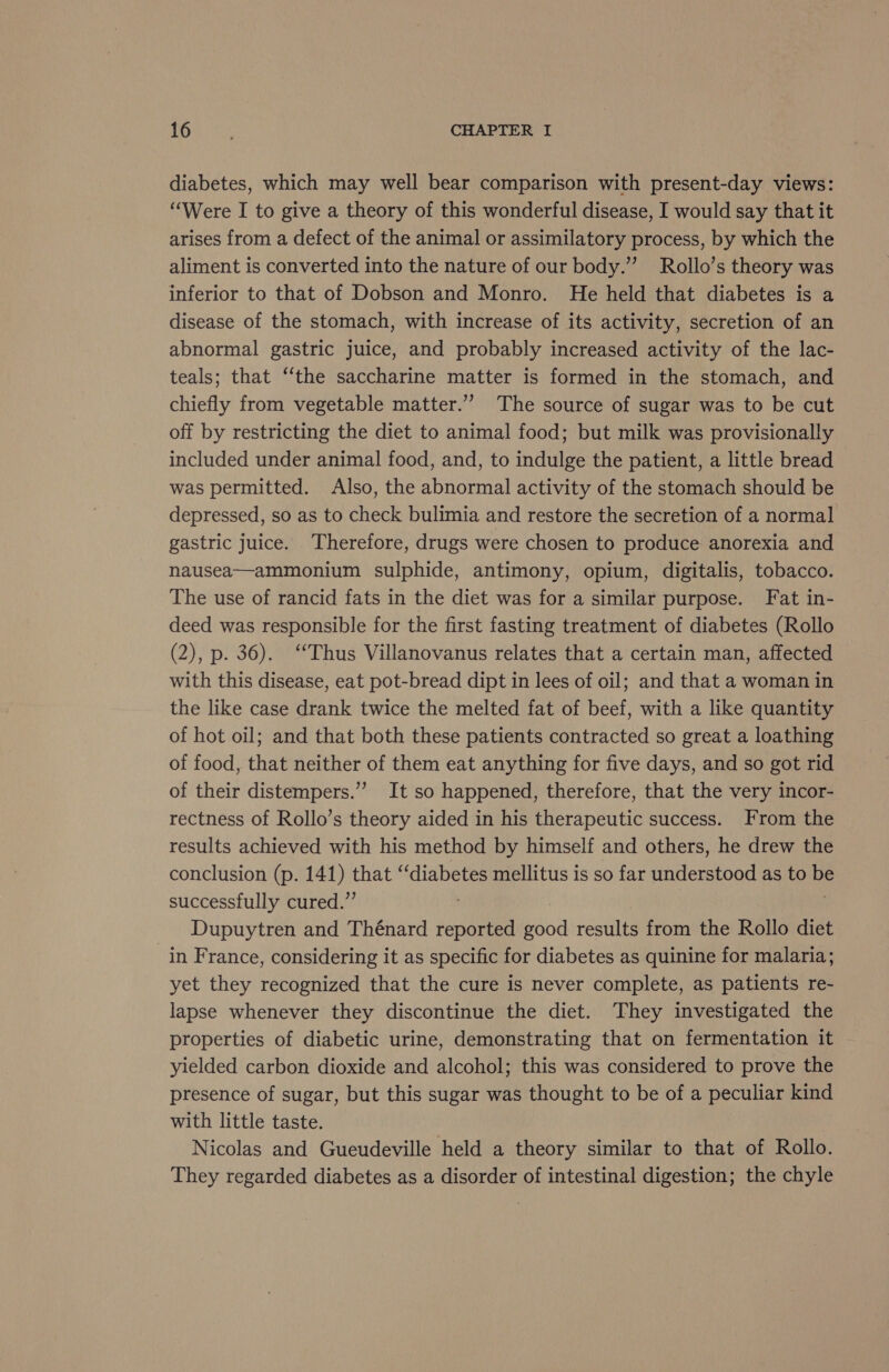 diabetes, which may well bear comparison with present-day views: “Were I to give a theory of this wonderful disease, I would say that it arises from a defect of the animal or assimilatory process, by which the aliment is converted into the nature of our body.’”’ Rollo’s theory was inferior to that of Dobson and Monro. He held that diabetes is a disease of the stomach, with increase of its activity, secretion of an abnormal gastric juice, and probably increased activity of the lac- teals; that “‘the saccharine matter is formed in the stomach, and chiefly from vegetable matter.”’ The source of sugar was to be cut off by restricting the diet to animal food; but milk was provisionally included under animal food, and, to indulge the patient, a little bread was permitted. Also, the abnormal activity of the stomach should be depressed, so as to check bulimia and restore the secretion of a normal gastric juice. Therefore, drugs were chosen to produce anorexia and nausea—ammonium sulphide, antimony, opium, digitalis, tobacco. The use of rancid fats in the diet was for a similar purpose. Fat in- deed was responsible for the first fasting treatment of diabetes (Rollo (2), p. 36). “Thus Villanovanus relates that a certain man, affected with this disease, eat pot-bread dipt in lees of oil; and that a woman in the like case drank twice the melted fat of beef, with a like quantity of hot oil; and that both these patients contracted so great a loathing of food, that neither of them eat anything for five days, and so got rid of their distempers.”” It so happened, therefore, that the very incor- rectness of Rollo’s theory aided in his therapeutic success. From the results achieved with his method by himself and others, he drew the conclusion (p. 141) that “diabetes mellitus is so far understood as to oS successfully cured.” . Dupuytren and Thénard reported good rests from the Rollo diet _in France, considering it as specific for diabetes as quinine for malaria; yet they recognized that the cure is never complete, as patients re- lapse whenever they discontinue the diet. They investigated the properties of diabetic urine, demonstrating that on fermentation it yielded carbon dioxide and alcohol; this was considered to prove the presence of sugar, but this sugar was thought to be of a peculiar kind with little taste. Nicolas and Gueudeville held a theory similar to that of Rollo. They regarded diabetes as a disorder of intestinal digestion; the chyle