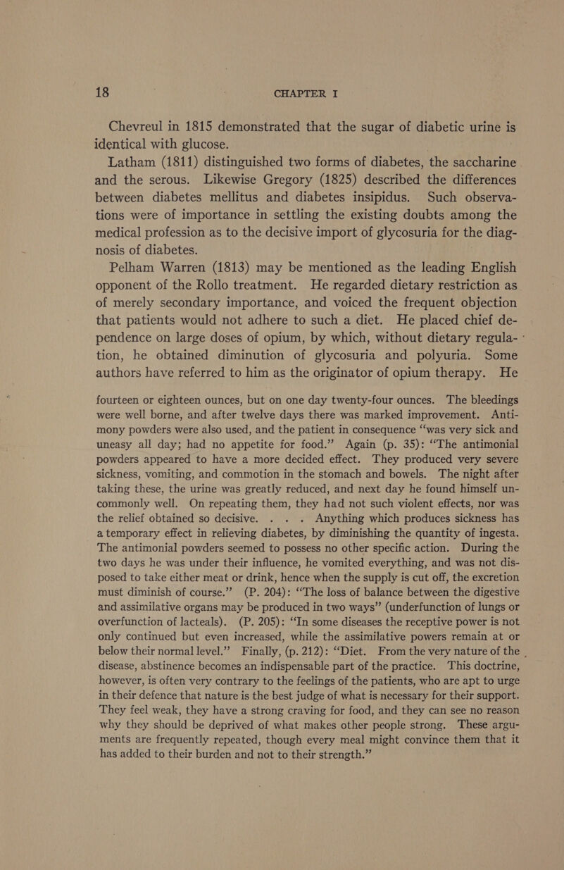 Chevreul in 1815 demonstrated that the sugar of diabetic urine is identical with glucose. | Latham (1811) distinguished two forms of diabetes, the saccharine and the serous. Likewise Gregory (1825) described the differences between diabetes mellitus and diabetes insipidus. Such observa- tions were of importance in settling the existing doubts among the medical profession as to the decisive import of glycosuria for the diag- nosis of diabetes. Pelham Warren (1813) may be mentioned as the leading English opponent of the Rollo treatment. He regarded dietary restriction as of merely secondary importance, and voiced the frequent objection that patients would not adhere to such a diet. He placed chief de- pendence on large doses of opium, by which, without dietary regula- : tion, he obtained diminution of glycosuria and polyuria. Some authors have referred to him as the originator of opium therapy. He fourteen or eighteen ounces, but on one day twenty-four ounces. The bleedings were well borne, and after twelve days there was marked improvement. Anti- mony powders were also used, and the patient in consequence “‘was very sick and uneasy all day; had no appetite for food.” Again (p. 35): ‘“The antimonial powders appeared to have a more decided effect. They produced very severe sickness, vomiting, and commotion in the stomach and bowels. The night after taking these, the urine was greatly reduced, and next day he found himself un- commonly well. On repeating them, they had not such violent effects, nor was the relief obtained so decisive. . . . Anything which produces sickness has a temporary effect in relieving diabetes, by diminishing the quantity of ingesta. The antimonial powders seemed to possess no other specific action. During the two days he was under their influence, he vomited everything, and was not dis- posed to take either meat or drink, hence when the supply is cut off, the excretion must diminish of course.”? (P. 204): ‘The loss of balance between the digestive and assimilative organs may be produced in two ways” (underfunction of lungs or overfunction of lacteals). (P. 205): “In some diseases the receptive power is not only continued but even increased, while the assimilative powers remain at or below their normal level.” Finally, (p. 212): “Diet. From the very nature of the , disease, abstinence becomes an indispensable part of the practice. This doctrine, however, is often very contrary to the feelings of the patients, who are apt to urge in their defence that nature is the best judge of what is necessary for their support. They feel weak, they have a strong craving for food, and they can see no reason why they should be deprived of what makes other people strong. These argu- ments are frequently repeated, though every meal might convince them that it has added to their burden and not to their strength.”