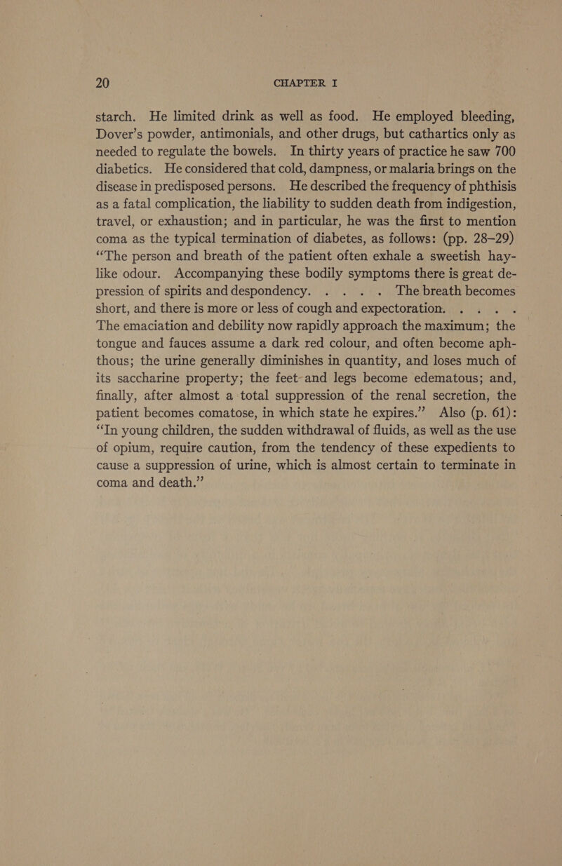 starch. He limited drink as well as food. He employed bleeding, Dover’s powder, antimonials, and other drugs, but cathartics only as needed to regulate the bowels. In thirty years of practice he saw 700 diabetics. He considered that cold, dampness, or malaria brings on the disease in predisposed persons. He described the frequency of phthisis as a fatal complication, the liability to sudden death from indigestion, travel, or exhaustion; and in particular, he was the first to mention coma as the typical termination of diabetes, as follows: (pp. 28-29) “The person and breath of the patient often exhale a sweetish hay- like odour. Accompanying these bodily symptoms there is great de- pression of spirits anddespondency. . . . . The breath becomes short, and there is more or less of cough and expectoration. The emaciation and debility now rapidly approach the maximum; the tongue and fauces assume a dark red colour, and often become aph- thous; the urine generally diminishes in quantity, and loses much of its saccharine property; the feet-and legs become edematous; and, finally, after almost a total suppression of the renal secretion, the patient becomes comatose, in which state he expires.”’ Also (p. 61): “In young children, the sudden withdrawal of fluids, as well as the use of opium, require caution, from the tendency of these expedients to cause a suppression of urine, which is almost certain to terminate in coma and death.”