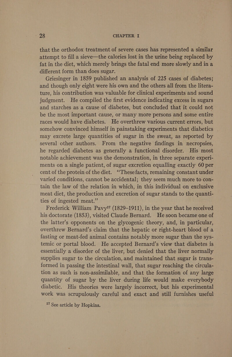 that the orthodox treatment of severe cases has represented a similar attempt to fill a sieve—the calories lost in the urine being replaced by fat in the diet, which merely brings the fatal end more slowly and in a different form than does sugar. Griesinger in 1859 published an analysis of 225 cases of diabetes; and though only eight were his own and the others all from the litera- ture, his contribution was valuable for clinical experiments and sound judgment. He compiled the first evidence indicating excess in sugars and starches as a cause of diabetes, but concluded that it could not be the most Important cause, or many more persons and some entire races would have diabetes. He overthrew various current errors, but somehow convinced himself in painstaking experiments that diabetics may excrete large quantities of sugar in the sweat, as reported by several other authors. From the negative findings in necropsies, he regarded diabetes as generally a functional disorder. His most notable achievement was the demonstration, in three separate experi- ments on a single patient, of sugar excretion equalling exactly 60 per cent of the protein of the diet. ‘‘Thesefacts, remaining constant under varied conditions, cannot be accidental; they seem much more to con- tain the law of the relation in which, in this individual on exclusive meat diet, the production and excretion of sugar stands to the quanti- ties of ingested meat.” Frederick William Pavy?? (1829-1911), in the year that he received his doctorate (1853), visited Claude Bernard. Hesoon became one of the latter’s opponents on the glycogenic theory, and, in particular, overthrew Bernard’s claim that the hepatic or right-heart blood of a fasting or meat-fed animal contains notably more sugar than the sys- temic or portal blood. He accepted Bernard’s view that diabetes is essentially a disorder of the liver, but denied that the liver normally supplies sugar to the circulation, and maintained that sugar is trans- formed in passing the intestinal wall, that sugar reaching the circula- tion as such is non-assimilable, and that the formation of any large quantity of sugar by the liver during life would make everybody diabetic. His theories were largely incorrect, but his experimental work was scrupulously careful and exact and still furnishes useful 27 See article by Hopkins.