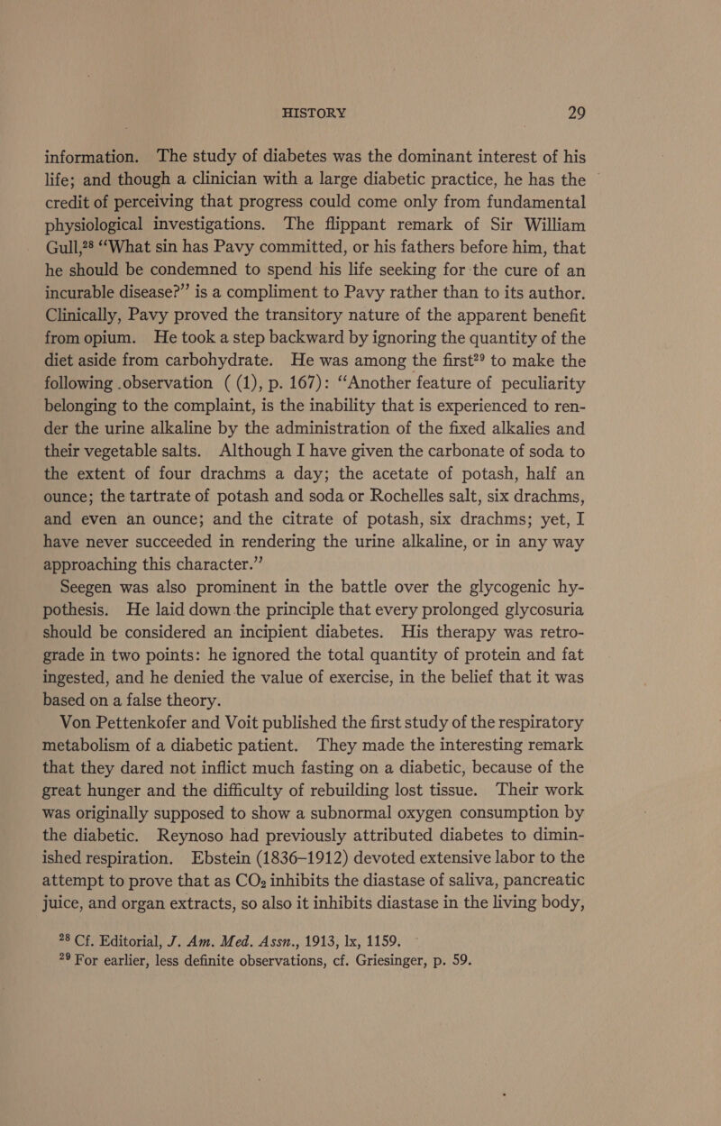 information. The study of diabetes was the dominant interest of his life; and though a clinician with a large diabetic practice, he has the © credit of perceiving that progress could come only from fundamental physiological investigations. The flippant remark of Sir William Gull,28 “What sin has Pavy committed, or his fathers before him, that he should be condemned to spend his life seeking for the cure of an incurable disease?’ is a compliment to Pavy rather than to its author. Clinically, Pavy proved the transitory nature of the apparent benefit from opium. He took a step backward by ignoring the quantity of the diet aside from carbohydrate. He was among the first? to make the following .observation ( (1), p. 167): ‘‘Another feature of peculiarity belonging to the complaint, is the inability that is experienced to ren- der the urine alkaline by the administration of the fixed alkalies and their vegetable salts. Although I have given the carbonate of soda to the extent of four drachms a day; the acetate of potash, half an ounce; the tartrate of potash and soda or Rochelles salt, six drachms, and even an ounce; and the citrate of potash, six drachms; yet, I have never succeeded in rendering the urine alkaline, or in any way approaching this character.” Seegen was also prominent in the battle over the glycogenic hy- pothesis. He laid down the principle that every prolonged glycosuria should be considered an incipient diabetes. His therapy was retro- grade in two points: he ignored the total quantity of protein and fat ingested, and he denied the value of exercise, in the belief that it was based on a false theory. Von Pettenkofer and Voit published the first study of the respiratory metabolism of a diabetic patient. They made the interesting remark that they dared not inflict much fasting on a diabetic, because of the great hunger and the difficulty of rebuilding lost tissue. Their work was originally supposed to show a subnormal oxygen consumption by the diabetic. Reynoso had previously attributed diabetes to dimin- ished respiration. Ebstein (1836-1912) devoted extensive labor to the attempt to prove that as CO: inhibits the diastase of saliva, pancreatic juice, and organ extracts, so also it inhibits diastase in the living body, 28 Cf, Editorial, J. Am. Med. Assn., 1913, lx, 1159. 29 For earlier, less definite observations, cf. Griesinger, p. 59.