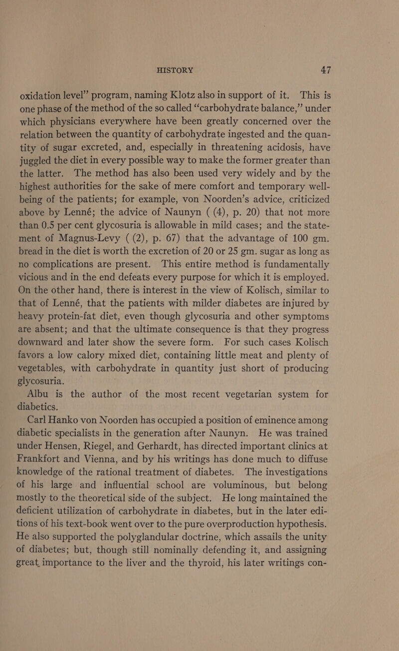 oxidation level” program, naming Klotz also in support of it. This is one phase of the method of the so called “carbohydrate balance,” under which physicians everywhere have been greatly concerned over the relation between the quantity of carbohydrate ingested and the quan- tity of sugar excreted, and, especially in threatening acidosis, have juggled the diet in every possible way to make the former greater than the latter. The method has also been used very widely and by the highest authorities for the sake of mere comfort and temporary well- being of the patients; for example, von Noorden’s advice, criticized above by Lenné; the advice of Naunyn ( (4), p. 20) that not more than 0.5 per cent glycosuria is allowable in mild cases; and the state- ment of Magnus-Levy ( (2), p. 67) that the advantage of 100 gm. bread in the diet is worth the excretion of 20 or 25 gm. sugar as long as no complications are present. This entire method is fundamentally vicious and in the end defeats every purpose for which it is employed. On the other hand, there is interest in the view of Kolisch, similar to that of Lenné, that the patients with milder diabetes are injured by heavy protein-fat diet, even though glycosuria and other symptoms are absent; and that the ultimate consequence is that they progress downward and later show the severe form. For such cases Kolisch favors a low calory mixed diet, containing little meat and plenty of vegetables, with carbohydrate in quantity just short of producing glycosuria. | Albu is the author of the most recent vegetarian system for diabetics. Carl Hanko von Noorden has occupied a position of eminence among diabetic specialists in the generation after Naunyn. He was trained under Hensen, Riegel, and Gerhardt, has directed important clinics at Frankfort and Vienna, and by his writings has done much to diffuse knowledge of the rational treatment of diabetes. The investigations of his large and influential school are voluminous, but belong mostly to the theoretical side of the subject. He long maintained the deficient utilization of carbohydrate in diabetes, but in the later edi- tions of his text-book went over to the pure overproduction hypothesis. He also supported the polyglandular doctrine, which assails the unity of diabetes; but, though still nominally defending it, and assigning great importance to the liver and the thyroid, his later writings con-