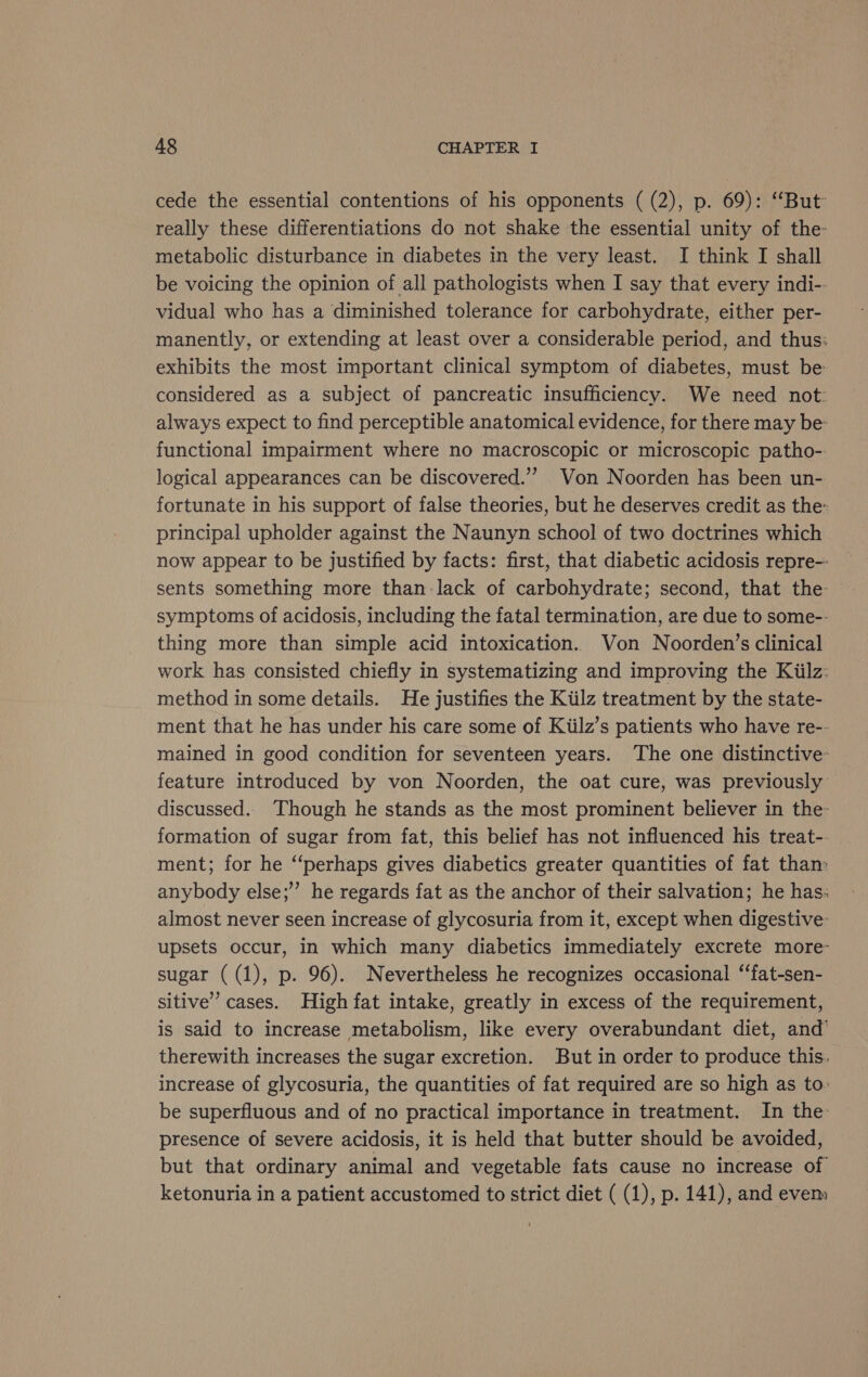 cede the essential contentions of his opponents ( (2), p. 69): “But really these differentiations do not shake the essential unity of the- metabolic disturbance in diabetes in the very least. I think I shall be voicing the opinion of all pathologists when I say that every indi-. vidual who has a diminished tolerance for carbohydrate, either per- manently, or extending at least over a considerable period, and thus: exhibits the most important clinical symptom of diabetes, must be: considered as a subject of pancreatic insufficiency. We need not: always expect to find perceptible anatomical evidence, for there may be: functional impairment where no macroscopic or microscopic patho- logical appearances can be discovered.’ Von Noorden has been un- fortunate in his support of false theories, but he deserves credit as the: principal upholder against the Naunyn school of two doctrines which now appear to be justified by facts: first, that diabetic acidosis repre-- sents something more than-lack of carbohydrate; second, that the symptoms of acidosis, including the fatal termination, are due to some-- thing more than simple acid intoxication. Von Noorden’s clinical work has consisted chiefly in systematizing and improving the Kiilz: method in some details. He justifies the Kiilz treatment by the state- ment that he has under his care some of Kiilz’s patients who have re-- mained in good condition for seventeen years. The one distinctive feature introduced by von Noorden, the oat cure, was previously discussed.. Though he stands as the most prominent believer in the- formation of sugar from fat, this belief has not influenced his treat-. ment; for he ‘‘perhaps gives diabetics greater quantities of fat than: anybody else; he regards fat as the anchor of their salvation; he has: almost never seen increase of glycosuria from it, except when digestive: upsets occur, in which many diabetics immediately excrete more- sugar ( (1), p. 96). Nevertheless he recognizes occasional ‘‘fat-sen- sitive’ cases. High fat intake, greatly in excess of the requirement, is said to increase metabolism, like every overabundant diet, and’ therewith increases the sugar excretion. But in order to produce this. increase of glycosuria, the quantities of fat required are so high as to. be superfluous and of no practical importance in treatment. In the presence of severe acidosis, it is held that butter should be avoided, but that ordinary animal and vegetable fats cause no increase of ketonuria in a patient accustomed to strict diet ( (1), p. 141), and evem