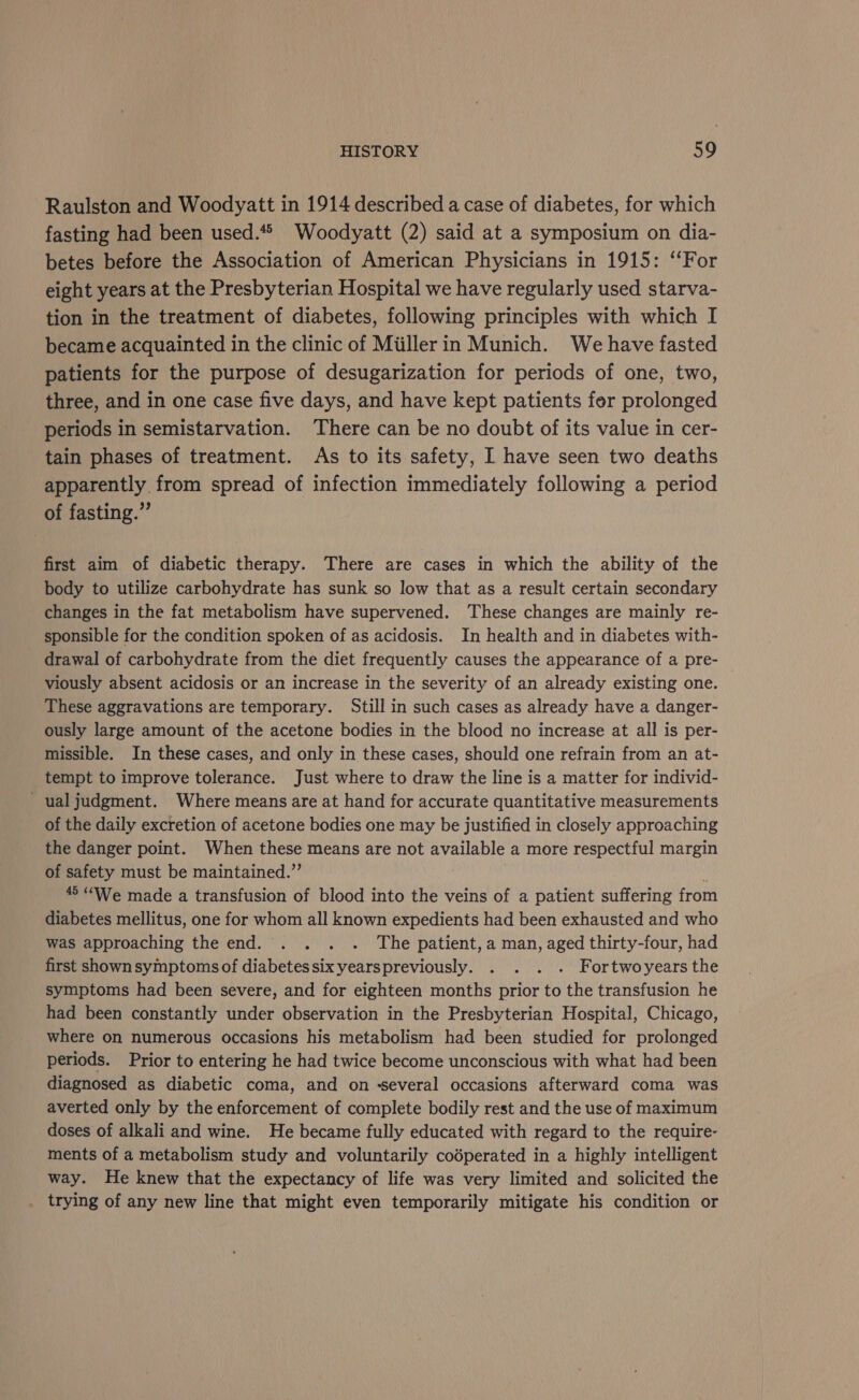 Raulston and Woodyatt in 1914 described a case of diabetes, for which fasting had been used.** Woodyatt (2) said at a symposium on dia- betes before the Association of American Physicians in 1915: ‘‘For eight years at the Presbyterian Hospital we have regularly used starva- tion in the treatment of diabetes, following principles with which I became acquainted in the clinic of Miillerin Munich. We have fasted patients for the purpose of desugarization for periods of one, two, three, and in one case five days, and have kept patients fer prolonged periods in semistarvation. There can be no doubt of its value in cer- tain phases of treatment. As to its safety, I have seen two deaths apparently from spread of infection immediately following a period of fasting.” first aim of diabetic therapy. There are cases in which the ability of the body to utilize carbohydrate has sunk so low that as a result certain secondary changes in the fat metabolism have supervened. These changes are mainly re- sponsible for the condition spoken of as acidosis. In health and in diabetes with- drawal of carbohydrate from the diet frequently causes the appearance of a pre- viously absent acidosis or an increase in the severity of an already existing one. These aggravations are temporary. Still in such cases as already have a danger- ously large amount of the acetone bodies in the blood no increase at all is per- missible. In these cases, and only in these cases, should one refrain from an at- tempt to improve tolerance. Just where to draw the line is a matter for individ- ual judgment. Where means are at hand for accurate quantitative measurements of the daily excretion of acetone bodies one may be justified in closely approaching the danger point. When these means are not available a more respectful margin of safety must be maintained.” ; 45 “We made a transfusion of blood into the veins of a patient suffering from diabetes mellitus, one for whom all known expedients had been exhausted and who was approaching the end. . . . . The patient, a man, aged thirty-four, had first shown symptoms of diabetes six yearspreviously. . . . . Fortwoyears the symptoms had been severe, and for eighteen months prior to the transfusion he had been constantly under observation in the Presbyterian Hospital, Chicago, where on numerous occasions his metabolism had been studied for prolonged periods. Prior to entering he had twice become unconscious with what had been diagnosed as diabetic coma, and on -several occasions afterward coma was averted only by the enforcement of complete bodily rest and the use of maximum doses of alkali and wine. He became fully educated with regard to the require- ments of a metabolism study and voluntarily codperated in a highly intelligent way. He knew that the expectancy of life was very limited and solicited the trying of any new line that might even temporarily mitigate his condition or