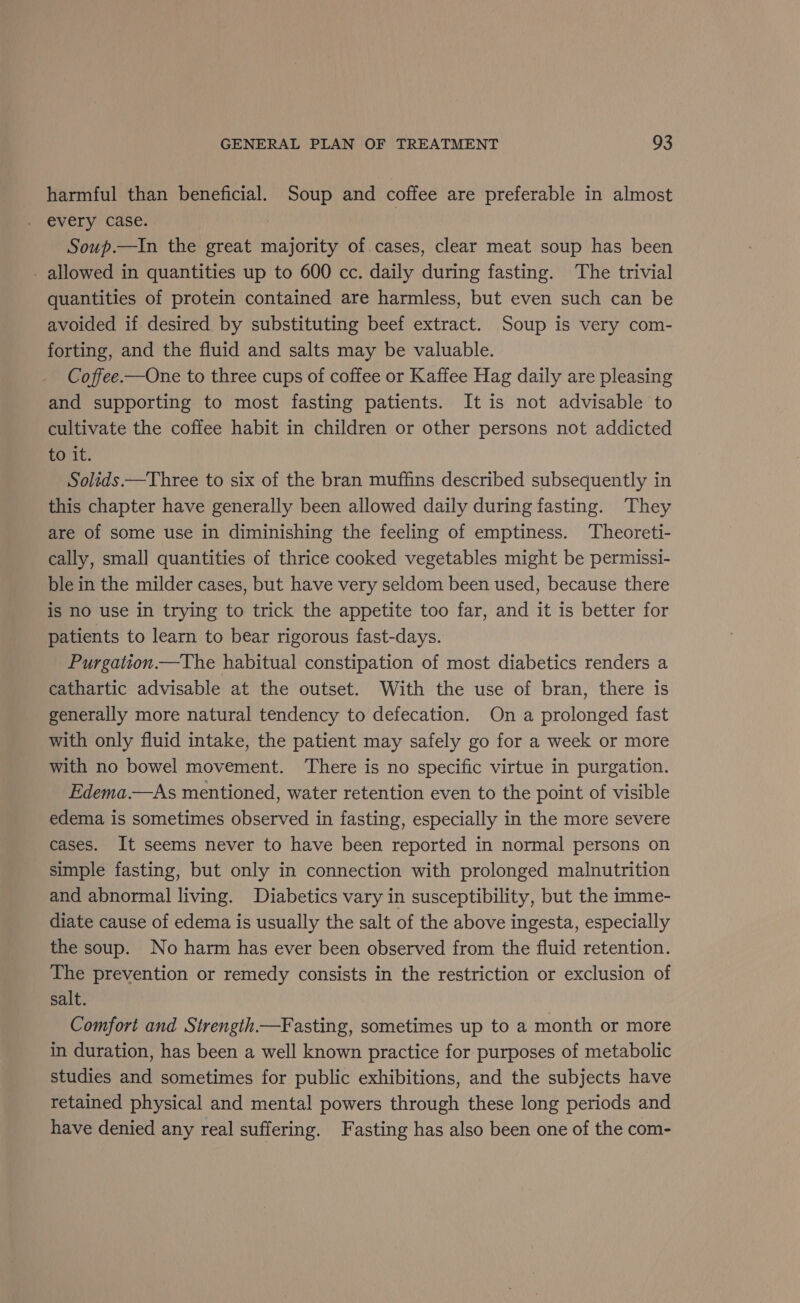 harmful than beneficial. Soup and coffee are preferable in almost every case. : | Soup.—In the great majority of cases, clear meat soup has been - allowed in quantities up to 600 cc. daily during fasting. ‘The trivial quantities of protein contained are harmless, but even such can be avoided if desired by substituting beef extract. Soup is very com- forting, and the fluid and salts may be valuable. Coffee.—One to three cups of coffee or Kaffee Hag daily are pleasing and supporting to most fasting patients. It is not advisable to cultivate the coffee habit in children or other persons not addicted to it. Solids —Three to six of the bran muffins described subsequently in this chapter have generally been allowed daily during fasting. They are of some use in diminishing the feeling of emptiness. Theoreti- cally, small quantities of thrice cooked vegetables might be permissi- ble in the milder cases, but have very seldom been used, because there is no use in trying to trick the appetite too far, and it is better for patients to learn to bear rigorous fast-days. Purgation.—The habitual constipation of most diabetics renders a cathartic advisable at the outset. With the use of bran, there is generally more natural tendency to defecation. On a prolonged fast with only fluid intake, the patient may safely go for a week or more with no bowel movement. ‘There is no specific virtue in purgation. Edema.—As mentioned, water retention even to the point of visible edema is sometimes observed in fasting, especially in the more severe cases. It seems never to have been reported in normal persons on simple fasting, but only in connection with prolonged malnutrition and abnormal living. Diabetics vary in susceptibility, but the imme- diate cause of edema is usually the salt of the above ingesta, especially the soup. No harm has ever been observed from the fluid retention. The prevention or remedy consists in the restriction or exclusion of salt. Comfort and Strength.—Fasting, sometimes up to a month or more in duration, has been a well known practice for purposes of metabolic studies and sometimes for public exhibitions, and the subjects have retained physical and mental powers through these long periods and have denied any real suffering. Fasting has also been one of the com-