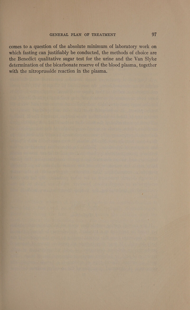 comes to a question of the absolute minimum of laboratory work on which fasting can justifiably be conducted, the methods of choice are the Benedict qualitative sugar test for the urine and the Van Slyke determination of the bicarbonate reserve of the blood plasma, together with the nitroprusside reaction in the plasma.