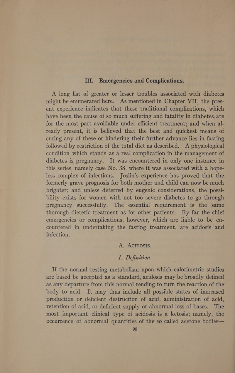 III. Emergencies and Complications. A long list of greater or lesser troubles associated with diabetes might be enumerated here. As mentioned in Chapter VII, the pres- ent experience indicates that these traditional complications, which have been the cause of so much suffering and fatality in diabetes, are for the most part avoidable under efficient treatment; and when al- ready present, it is believed that the best and quickest means of curing any of these or hindering their further advance lies in fasting followed by restriction of the total diet as described. A physiological condition which stands as a real complication in the management of diabetes is pregnancy. It was encountered in only one instance in this series, namely case No. 38, where it was associated with a hope- less complex of infections. Joslin’s experience has proved that the. formerly grave prognosis for both mother and child can now be much brighter; and unless deterred by eugenic considerations, the possi- bility exists for women with not too severe diabetes to go through pregnancy successfully. The essential requirement is the same thorough dietetic treatment as for other patients. By far the chief emergencies or complications, however, which are liable to be en- countered in undertaking the fasting treatment, are acidosis and infection. A. ACIDOSIS. 1. Definition. If the normal resting metabolism upon which calorimetric studies are based be accepted as a standard, acidosis may be broadly defined as any departure from this normal tending to turn the reaction of the body to acid. It may thus include all possible states of increased production or deficient destruction of acid, administration of acid, retention of acid, or deficient supply or abnormal loss of bases. The most important clinical type of acidosis is a ketosis; namely, the occurrence of abnormal quantities of the so called acetone bodies—