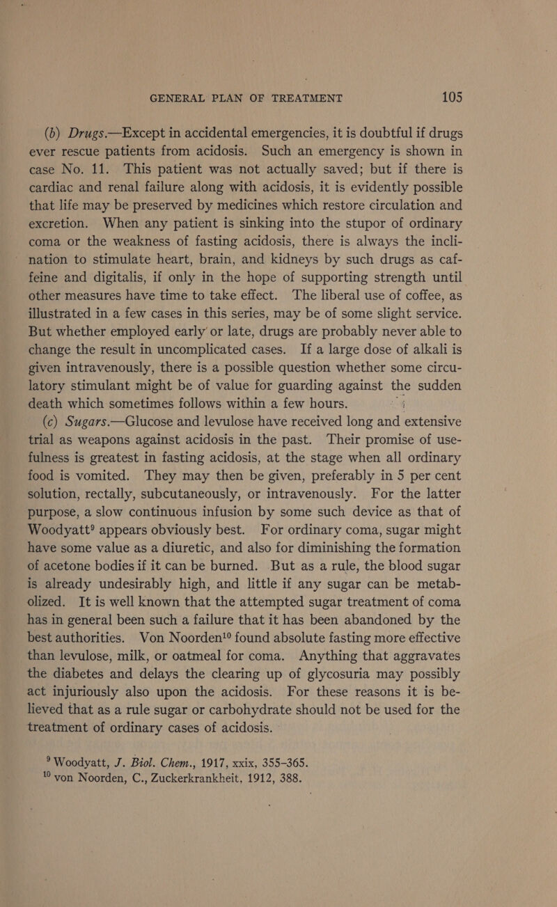 (b) Drugs.—Except in accidental emergencies, it is doubtful if drugs ever rescue patients from acidosis. Such an emergency is shown in case No. 11. This patient was not actually saved; but if there is cardiac and renal failure along with acidosis, it is evidently possible that life may be preserved by medicines which restore circulation and excretion. When any patient is sinking into the stupor of ordinary coma or the weakness of fasting acidosis, there is always the incli- nation to stimulate heart, brain, and kidneys by such drugs as caf- feine and digitalis, if only in the hope of supporting strength until other measures have time to take effect. The liberal use of coffee, as illustrated in a few cases in this series, may be of some slight service. But whether employed early’ or late, drugs are probably never able to change the result in uncomplicated cases. If a large dose of alkali is given intravenously, there is a possible question whether some circu- latory stimulant might be of value for guarding against the sudden death which sometimes follows within a few hours. (c) Sugars.—Glucose and levulose have received long and extensive trial as weapons against acidosis in the past. Their promise of use- fulness is greatest in fasting acidosis, at the stage when all ordinary food is vomited. They may then be given, preferably in 5 per cent solution, rectally, subcutaneously, or intravenously. For the latter purpose, a slow continuous infusion by some such device as that of Woodyatt® appears obviously best. For ordinary coma, sugar might have some value as a diuretic, and also for diminishing the formation of acetone bodies if it can be burned. But as a rule, the blood sugar is already undesirably high, and little if any sugar can be metab- olized. It is well known that the attempted sugar treatment of coma has in general been such a failure that it has been abandoned by the best authorities. Von Noorden!® found absolute fasting more effective than levulose, milk, or oatmeal for coma. Anything that aggravates the diabetes and delays the clearing up of glycosuria may possibly act injuriously also upon the acidosis. For these reasons it is be- lieved that as a rule sugar or carbohydrate should not be used for the treatment of ordinary cases of acidosis. ® Woodyatt, J. Biol. Chem., 1917, xxix, 355-365. von Noorden, C., Zuckerkrankheit, 1912, 388.