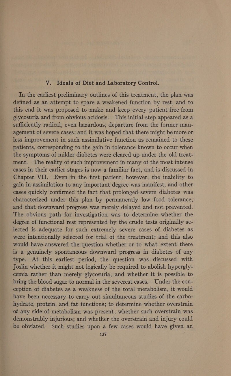 V. Ideals of Diet and Laboratory Control. In the earliest preliminary outlines of this treatment, the plan was defined as an attempt to spare a weakened function by rest, and to this end it was proposed to make and keep every patient free from glycosuria and from obvious acidosis. This initial step appeared as a sufficiently radical, even hazardous, departure from the former man- agement of severe cases; and it was hoped that there might be more or less improvement in such assimilative function as remained to these patients, corresponding to the gain in tolerance known to occur when the symptoms of milder diabetes were cleared up under the old treat- ment. The reality of such improvement in many of the most intense cases in their earlier stages is now a familiar fact, and is discussed in Chapter VII. Even in the first patient, however, the inability to gain in assimilation to any important degree was manifest, and other cases quickly confirmed the fact that prolonged severe diabetes was characterized under this plan by permanently low food tolerance, and that downward progress was merely delayed and not prevented. The obvious path for investigation was to determine whether the degree of functional rest represented by the crude tests originally se- lected is adequate for such extremely severe cases of diabetes as were intentionally selected for trial of the treatment; and this also would have answered the question whether or to what extent there is a genuinely spontaneous downward progress in diabetes of any type. At this earliest period, the question was. discussed with Joslin whether it might not logically be required to abolish hypergly- cemia rather than merely glycosuria, and whether it is possible to bring the blood sugar to normal in the severest cases. Under the con- ception of diabetes as a weakness of the total metabolism, it would have been necessary to carry out simultaneous studies of the carbo- hydrate, protein, and fat functions; to determine whether overstrain of any side of metabolism was present; whether such overstrain was demonstrably injurious; and whether the overstrain and injury could be obviated. Such studies upon a few cases would have given an