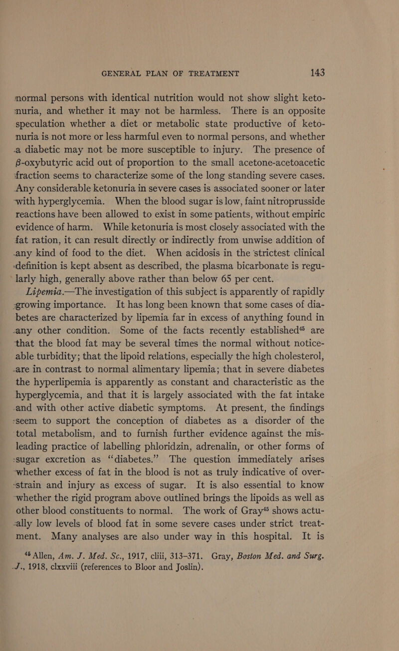 mormal persons with identical nutrition would not show slight keto- muria, and whether it may not be harmless. There is an opposite speculation whether a diet or metabolic state productive of keto- nuria is not more or less harmful even to normal persons, and whether a diabetic may not be more susceptible to injury. The presence of B-oxybutyric acid out of proportion to the small acetone-acetoacetic fraction seems to characterize some of the long standing severe cases. Any considerable ketonuria in severe cases is associated sooner or later ~with hyperglycemia. When the blood sugar is low, faint nitroprusside reactions have been allowed to exist in some patients, without empiric evidence of harm. While ketonuria is most closely associated with the fat ration, it can result directly or indirectly from unwise addition of any kind of food to the diet. When acidosis in the ‘strictest clinical definition is kept absent as described, the plasma bicarbonate is regu- larly high, generally above rather than below 65 per cent. Lipemia.—The investigation of this subject is apparently of rapidly growing importance. It has long been known that some cases of dia- betes are characterized by lipemia far in excess of anything found in any other condition. Some of the facts recently established* are that the blood fat may be several times the normal without notice- able turbidity; that the lipoid relations, especially the high cholesterol, are in contrast to normal alimentary lipemia; that in severe diabetes the hyperlipemia is apparently as constant and characteristic as the hyperglycemia, and that it is largely associated with the fat intake and with other active diabetic symptoms. At present, the findings ‘seem to support the conception of diabetes as a disorder of the ‘total metabolism, and to furnish further evidence against the mis- leading practice of labelling phloridzin, adrenalin, or other forms of sugar excretion as ‘“‘diabetes.” The question immediately arises ‘whether excess of fat in the blood is not as truly indicative of over- strain and injury as excess of sugar. It is also essential to know whether the rigid program above outlined brings the lipoids as well as other blood constituents to normal. The work of Gray* shows actu- sally low levels of blood fat in some severe cases under strict treat- ment. Many analyses are also under way in this hospital. It is “6 Allen, Am. J. Med. Sc., 1917, cliii, 313-371. Gray, Boston Med. and Surg. -J., 1918, clxxviii (references to Bloor and Joslin).