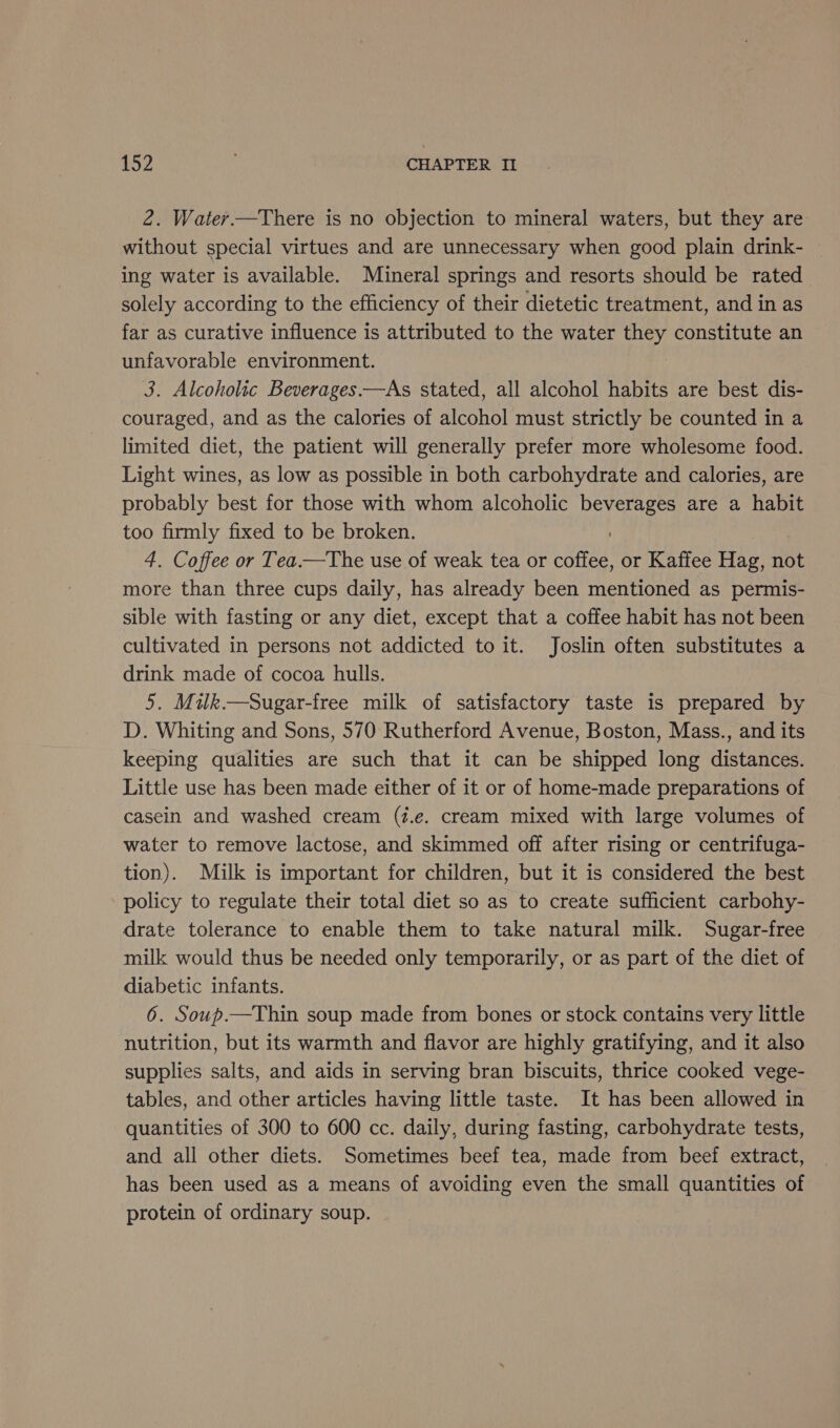 2. Water.—There is no objection to mineral waters, but they are without special virtues and are unnecessary when good plain drink- ing water is available. Mineral springs and resorts should be rated solely according to the efficiency of their dietetic treatment, and in as far as curative influence is attributed to the water they constitute an unfavorable environment. 3. Alcoholic Beverages—As stated, all alcohol habits are best dis- couraged, and as the calories of alcohol must strictly be counted in a limited diet, the patient will generally prefer more wholesome food. Light wines, as low as possible in both carbohydrate and calories, are probably best for those with whom alcoholic beverages are a habit too firmly fixed to be broken. 4. Coffee or Tea.—The use of weak tea or coffee, or Kaffee Hag, not more than three cups daily, has already been mentioned as permis- sible with fasting or any diet, except that a coffee habit has not been cultivated in persons not addicted to it. Joslin often substitutes a drink made of cocoa hulls. 5. Milk.—Sugar-free milk of satisfactory taste is prepared by D. Whiting and Sons, 570 Rutherford Avenue, Boston, Mass., and its keeping qualities are such that it can be shipped long distances. Little use has been made either of it or of home-made preparations of casein and washed cream (i.e. cream mixed with large volumes of water to remove lactose, and skimmed off after rising or centrifuga- tion). Milk is important for children, but it is considered the best policy to regulate their total diet so as to create sufficient carbohy- drate tolerance to enable them to take natural milk. Sugar-free milk would thus be needed only temporarily, or as part of the diet of diabetic infants. 6. Soup.—Thin soup made from bones or stock contains very little nutrition, but its warmth and flavor are highly gratifying, and it also supplies salts, and aids in serving bran biscuits, thrice cooked vege- tables, and other articles having little taste. It has been allowed in quantities of 300 to 600 cc. daily, during fasting, carbohydrate tests, and all other diets. Sometimes beef tea, made from beef extract, has been used as a means of avoiding even the small quantities of protein of ordinary soup.