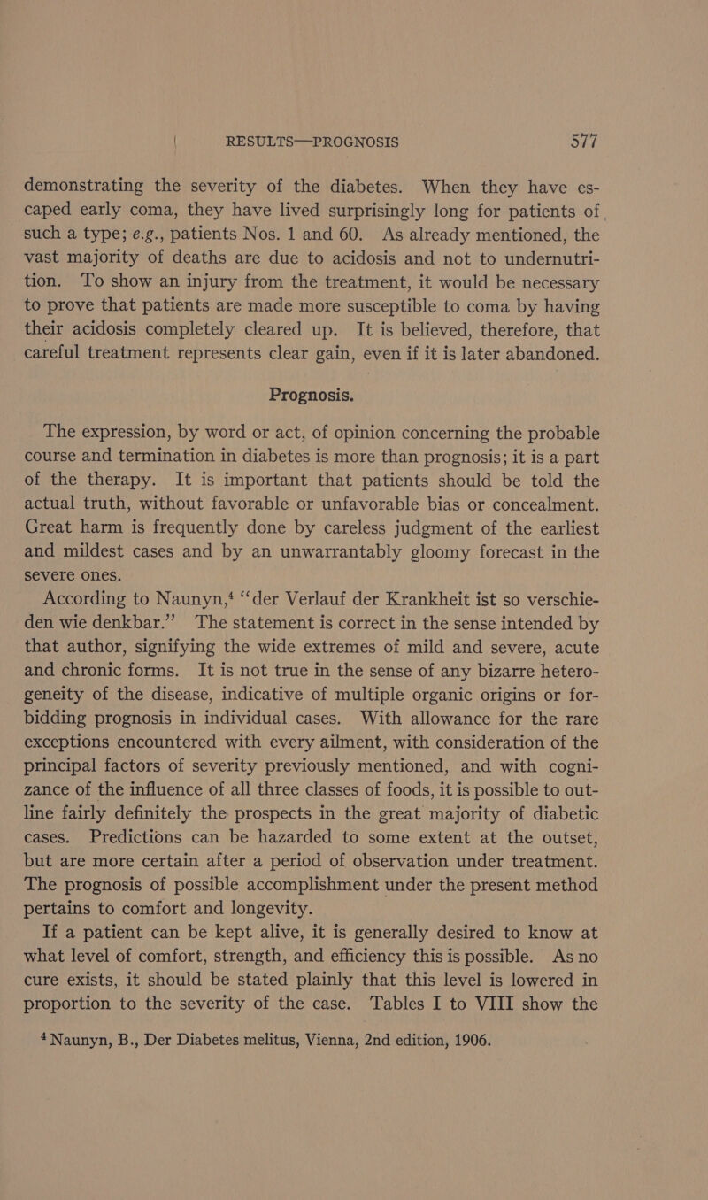 demonstrating the severity of the diabetes. When they have es- caped early coma, they have lived surprisingly long for patients of, such a type; e.g., patients Nos. 1 and 60. As already mentioned, the vast majority of deaths are due to acidosis and not to undernutri- tion. To show an injury from the treatment, it would be necessary to prove that patients are made more susceptible to coma by having their acidosis completely cleared up. It is believed, therefore, that careful treatment represents clear gain, even if it is later abandoned. Prognosis. The expression, by word or act, of opinion concerning the probable course and termination in diabetes is more than prognosis; it is a part of the therapy. It is important that patients should be told the actual truth, without favorable or unfavorable bias or concealment. Great harm is frequently done by careless judgment of the earliest and mildest cases and by an unwarrantably gloomy forecast in the severe ones. According to Naunyn,‘ “‘der Verlauf der Krankheit ist so verschie- den wie denkbar.” ‘The statement is correct in the sense intended by that author, signifying the wide extremes of mild and severe, acute and chronic forms. It is not true in the sense of any bizarre hetero- geneity of the disease, indicative of multiple organic origins or for- bidding prognosis in individual cases. With allowance for the rare exceptions encountered with every ailment, with consideration of the principal factors of severity previously mentioned, and with cogni- zance of the influence of all three classes of foods, it is possible to out- line fairly definitely the prospects in the great majority of diabetic cases. Predictions can be hazarded to some extent at the outset, but are more certain after a period of observation under treatment. The prognosis of possible accomplishment under the present method pertains to comfort and longevity. If a patient can be kept alive, it is generally desired to know at what level of comfort, strength, and efficiency this is possible. As no cure exists, it should be stated plainly that this level is lowered in proportion to the severity of the case. Tables I to VIII show the 4Naunyn, B., Der Diabetes melitus, Vienna, 2nd edition, 1906.