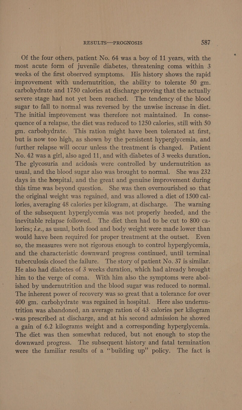 { Of the four others, patient No. 64 was a boy of 11 years, with the most acute form of juvenile diabetes, threatening coma within 3 weeks of the first observed symptoms. His history shows the rapid ‘Improvement with undernutrition, the ability to tolerate 50 gm. carbohydrate and 1750 calories at discharge proving that the actually severe stage had not yet been reached. The tendency of the blood sugar to fall to normal was reversed by the unwise increase in diet. The initial improvement was therefore not maintained. In conse- quence of a relapse, the diet was reduced to 1250 calories, still with 50 gm. carbohydrate. This ration might have been tolerated at first, but is now too high, as shown by the persistent hyperglycemia, and further relapse will occur unless the treatment is changed. Patient No. 42 was a girl, also aged 11, and with diabetes of 3 weeks duration. The glycosuria and acidosis were controlled by undernutrition as usual, and the blood sugar also was brought to normal. She was 232 days in the hospital, and the great and genuine improvement during this time was beyond question. She was then overnourished so that the original weight was regained, and was allowed a diet of 1500 cal- lories, averaging 48 calories per kilogram, at discharge. The warning of the subsequent hyperglycemia was not properly heeded, and the inevitable relapse followed. The diet then had to be cut to 800 ca- lories; 7.e., as usual, both food and body weight were made lower than would have been required for proper treatment at the outset. Even so, the measures were not rigorous enough to control hyperglycemia, and the characteristic downward progress continued, until terminal tuberculosis closed the failure. The story of patient No. 37 is similar. He also had diabetes of 3 weeks duration, which had already brought him to the verge of coma. With him also the symptoms were abol- ished by undernutrition and the blood sugar was reduced to normal. The inherent power of recovery was so great that a tolerance for over 400 gm. carbohydrate was regained in hospital. Here also undernu- trition was abandoned, an average ration of 43 calories per kilogram -was prescribed at discharge, and at his second admission he showed a gain of 6.2 kilograms weight and a corresponding hyperglycemia. The diet was then somewhat reduced, but not enough to stop the downward progress. The subsequent history and fatal termination were the familiar results of a “building up” policy. The fact is