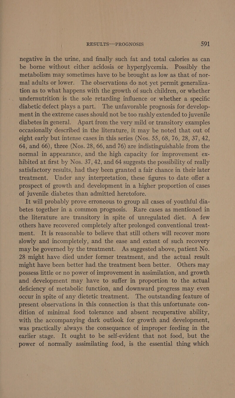 negative in the urine, and finally such fat and total calories as can be borne without either acidosis or hyperglycemia. Possibly the metabolism may sometimes have to be brought as low as that of nor- mal adults or lower. The observations do not yet permit generaliza- tion as to what happens with the growth of such children, or whether undernutrition is the sole retarding influence or whether a specific diabetic defect plays a part. The unfavorable prognosis for develop- ment in the extreme cases should not be too rashly extended to juvenile diabetes in general. Apart from the very mild or transitory examples occasionally described in the literature, it may be noted that out of eight early but intense cases in this series (Nos. 55, 68, 76, 28, 37, 42, 64, and 66), three (Nos. 28, 66, and 76) are indistinguishable from the normal in appearance, and the high capacity for improvement ex- hibited at first by Nos. 37, 42, and 64 suggests the possibility of really satisfactory results, had they been granted a fair chance in their later treatment. Under any interpretation, these figures to date offer a prospect of growth and development in a higher proportion of cases of juvenile diabetes than admitted heretofore. It will probably prove erroneous to group all cases of youthful dia- betes together in a common prognosis. Rare cases as mentioned in the literature are transitory in spite of unregulated diet. A few others have recovered completely after prolonged conventional treat- ment. It is reasonable to believe that still others will recover more slowly and incompletely, and the ease and extent of such recovery may be governed by the treatment. As suggested above, patient No. 28 might have died under former treatment, and the actual result might have been better had the treatment been better. Others may possess little or no power of improvement in assimilation, and growth and development may have to suffer in proportion to the actual deficiency of metabolic function, and downward progress may even occur in spite of any dietetic treatment. The outstanding feature of present observations in this connection is that this unfortunate con- dition of minimal food tolerance and absent recuperative ability, with the accompanying dark outlook for growth and development, was practically always the consequence of improper feeding in the earlier stage. It ought to be self-evident that not food, but the power of normally assimilating food, is the essential thing which