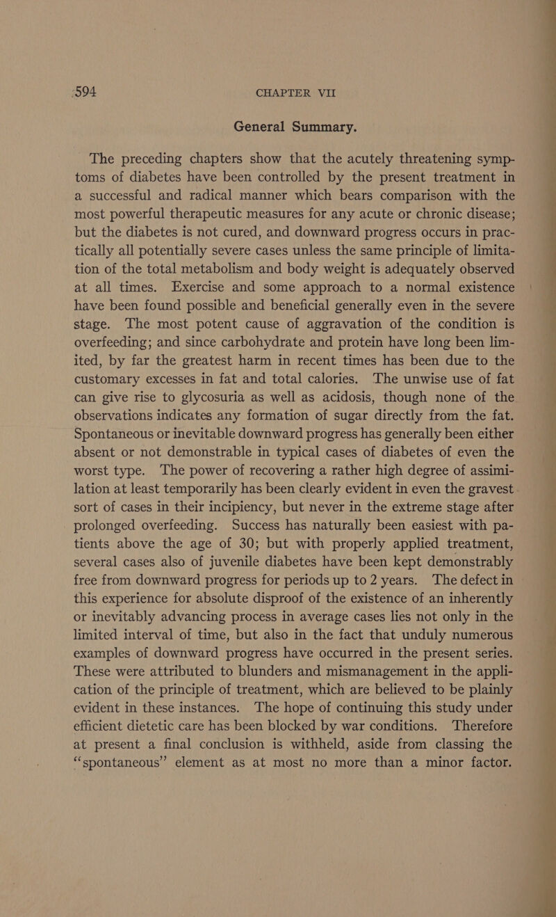 General Summary. _ The preceding chapters show that the acutely threatening symp- toms of diabetes have been controlled by the present treatment in a successful and radical manner which bears comparison with the most powerful therapeutic measures for any acute or chronic disease; but the diabetes is not cured, and downward progress occurs in prac- tically all potentially severe cases unless the same principle of limita- tion of the total metabolism and body weight is adequately observed at all times. Exercise and some approach to a normal existence have been found possible and beneficial generally even in the severe stage. The most potent cause of aggravation of the condition is overfeeding; and since carbohydrate and protein have long been lim- ited, by far the greatest harm in recent times has been due to the customary excesses in fat and total calories. The unwise use of fat can give rise to glycosuria as well as acidosis, though none of the observations indicates any formation of sugar directly from the fat. Spontaneous or inevitable downward progress has generally been either absent or not demonstrable in typical cases of diabetes of even the worst type. The power of recovering a rather high degree of assimi- lation at least temporarily has been clearly evident in even the gravest sort of cases in their incipiency, but never in the extreme stage after prolonged overfeeding. Success has naturally been easiest with pa- tients above the age of 30; but with properly applied treatment, several cases also of juvenile diabetes have been kept demonstrably free from downward progress for periods up to 2 years. The defect in this experience for absolute disproof of the existence of an inherently or inevitably advancing process in average cases lies not only in the limited interval of time, but also in the fact that unduly numerous examples of downward progress have occurred in the present series. These were attributed to blunders and mismanagement in the appli- cation of the principle of treatment, which are believed to be plainly evident in these instances. The hope of continuing this study under efficient dietetic care has been blocked by war conditions. ‘Therefore at present a final conclusion is withheld, aside from classing the “spontaneous” element as at most no more than a minor factor. &gt; —— = a ee en &lt;