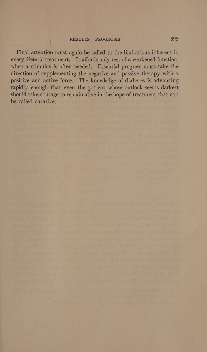 Final attention must again be called to the limitations inherent in every dietetic treatment. It affords only rest of a weakened function, when a stimulus is often needed. Essential progress must take the direction of supplementing the negative and passive therapy with a positive and active force. The knowledge of diabetes is advancing rapidly enough that even the patient whose outlook seems darkest should take courage to remain alive in the hope of treatment that can be called curative. |