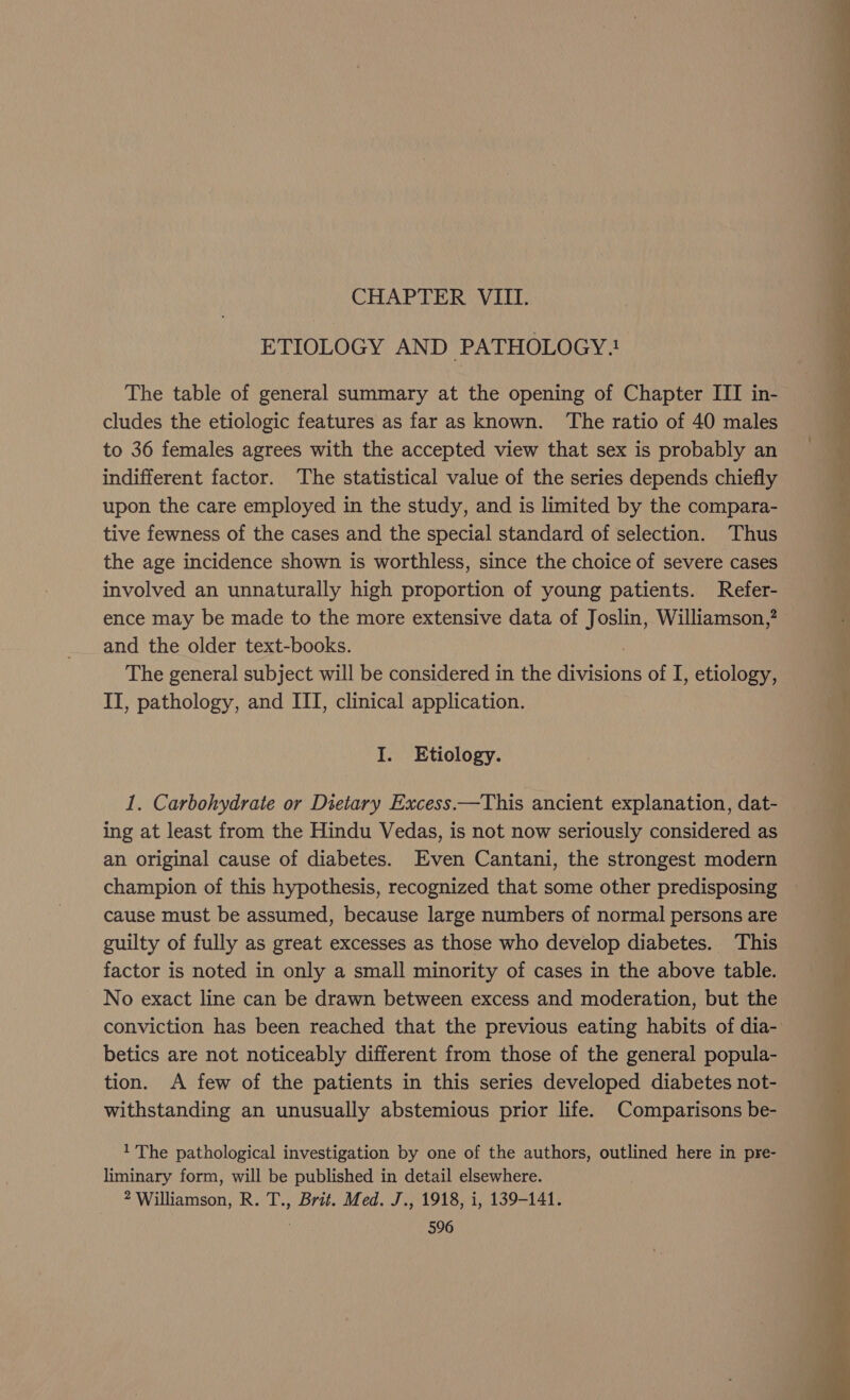 CHAPTER VIII. ETIOLOGY AND PATHOLOGY:! The table of general summary at the opening of Chapter III in- cludes the etiologic features as far as known. ‘The ratio of 40 males to 36 females agrees with the accepted view that sex is probably an indifferent factor. The statistical value of the series depends chiefly upon the care employed in the study, and is limited by the compara- tive fewness of the cases and the special standard of selection. Thus the age incidence shown is worthless, since the choice of severe cases involved an unnaturally high proportion of young patients. Refer- ence may be made to the more extensive data of Joslin, Williamson,? and the older text-books. 3 The general subject will be considered in the divisions of I, etiology, II, pathology, and ITI, clinical application. I. Etiology. 1. Carbohydrate or Dietary Excess.—This ancient explanation, dat- ing at least from the Hindu Vedas, is not now seriously considered as an original cause of diabetes. Even Cantani, the strongest modern champion of this hypothesis, recognized that some other predisposing cause must be assumed, because large numbers of normal persons are guilty of fully as great excesses as those who develop diabetes. This factor is noted in only a small minority of cases in the above table. No exact line can be drawn between excess and moderation, but the conviction has been reached that the previous eating habits of dia- betics are not noticeably different from those of the general popula- tion. A few of the patients in this series developed diabetes not- withstanding an unusually abstemious prior life. Comparisons be- 1 The pathological investigation by one of the authors, outlined here in pre- liminary form, will be published in detail elsewhere. 2 Williamson, R. T., Brit. Med. J., 1918, i, 139-141.