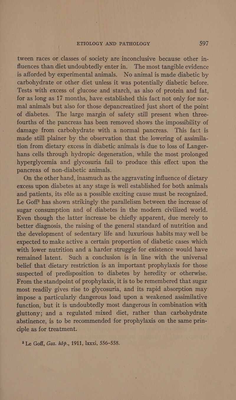tween races or classes of society are inconclusive because other in- fluences than diet undoubtedly enter in. The most tangible evidence is afforded by experimental animals. No animal is made diabetic by carbohydrate or other diet unless it was potentially diabetic before. Tests with excess of glucose and starch, as also of protein and fat, for as long as 17 months, have established this fact not only for nor- mal animals but also for those depancreatized just short of the point of diabetes. The large margin of safety still present when three- fourths of the pancreas has been removed shows the impossibility of damage from carbohydrate with a normal pancreas. This fact is made still plainer by the observation that the lowering of assimila- tion from dietary excess in diabetic animals is due to loss of Langer- hans cells through hydropic degeneration, while the most prolonged hyperglycemia and glycosuria fail to produce this effect upon the pancreas of non-diabetic animals. On the other hand, inasmuch as the aggravating influence of dietary excess upon diabetes at any stage is well established for both animals and patients, its role as a possible exciting cause must be recognized. Le Goff? has shown strikingly the parallelism between the increase of sugar consumption and of diabetes in the modern civilized world. Even though the latter increase be chiefly apparent, due merely to better diagnosis, the raising of the general standard of nutrition and the development of sedentary life and luxurious habits may well be expected to make active a certain proportion of diabetic cases which with lower nutrition and a harder struggle for existence would have remained latent. Such a conclusion is in line with the universal belief that dietary restriction is an important prophylaxis for those suspected of predisposition to diabetes by heredity or otherwise. From the standpoint of prophylaxis, it is to be remembered that sugar most readily gives rise to glycosuria, and its rapid absorption may impose a particularly dangerous load upon a weakened assimilative function, but it is undoubtedly most dangerous in combination with gluttony; and a regulated mixed diet, rather than carbohydrate abstinence, is to be recommended for prophylaxis on the same prin- ciple as for treatment. 3 Le Goff, Gaz. hop., 1911, lxxxi, 556-558.