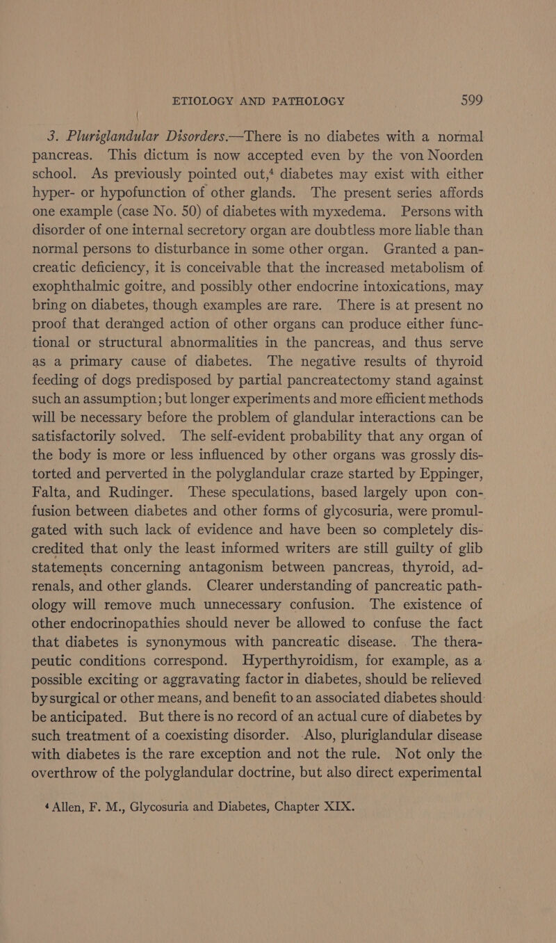 | 3. Pluriglandular Disorders—There is no diabetes with a normal pancreas. This dictum is now accepted even by the von Noorden school. As previously pointed out, diabetes may exist with either hyper- or hypofunction of other glands. The present series affords one example (case No. 50) of diabetes with myxedema. Persons with disorder of one internal secretory organ are doubtless more liable than normal persons to disturbance in some other organ. Granted a pan- creatic deficiency, it is conceivable that the increased metabolism of. exophthalmic goitre, and possibly other endocrine intoxications, may bring on diabetes, though examples are rare. There is at present no proof that deranged action of other organs can produce either func- tional or structural abnormalities in the pancreas, and thus serve as a primary cause of diabetes. The negative results of thyroid feeding of dogs predisposed by partial pancreatectomy stand against such an assumption; but longer experiments and more efficient methods will be necessary before the problem of glandular interactions can be satisfactorily solved. The self-evident probability that any organ of the body is more or less influenced by other organs was grossly dis- torted and perverted in the polyglandular craze started by Eppinger, Falta, and Rudinger. These speculations, based largely upon con- fusion between diabetes and other forms of glycosuria, were promul- gated with such lack of evidence and have been so completely dis- credited that only the least informed writers are still guilty of glib statements concerning antagonism between pancreas, thyroid, ad- renals, and other glands. Clearer understanding of pancreatic path- ology will remove much unnecessary confusion. The existence of other endocrinopathies should never be allowed to confuse the fact that diabetes is synonymous with pancreatic disease. The thera- peutic conditions correspond. Hyperthyroidism, for example, as a possible exciting or aggravating factor in diabetes, should be relieved by surgical or other means, and benefit to an associated diabetes should: be anticipated. But there is no record of an actual cure of diabetes by such treatment of a coexisting disorder. Also, pluriglandular disease with diabetes is the rare exception and not the rule. Not only the overthrow of the polyglandular doctrine, but also direct experimental 4 Allen, F. M., Glycosuria and Diabetes, Chapter XIX.