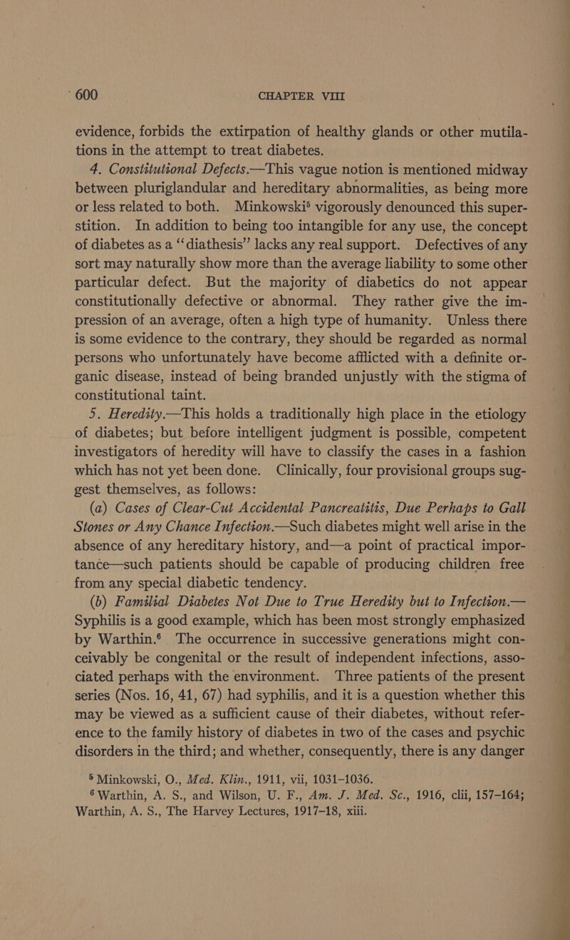 evidence, forbids the extirpation of healthy glands or other mutila- tions in the attempt to treat diabetes. 4. Constitutional Defects —This vague notion is mentioned midway between pluriglandular and hereditary abnormalities, as being more or less related to both. Minkowski? vigorously denounced this super- stition. In addition to being too intangible for any use, the concept of diabetes as a ‘‘diathesis’ lacks any real support. Defectives of any sort may naturally show more than the average liability to some other particular defect. But the majority of diabetics do not appear constitutionally defective or abnormal. They rather give the im- pression of an average, often a high type of humanity. Unless there is some evidence to the contrary, they should be regarded as normal persons who unfortunately have become afflicted with a definite or- ganic disease, instead of being branded unjustly with the stigma of constitutional taint. 5. Heredity —This holds a traditionally high place in the etiology of diabetes; but before intelligent judgment is possible, competent investigators of heredity will have to classify the cases in a fashion which has not yet been done. Clinically, four provisional groups sug- gest themselves, as follows: (a) Cases of Clear-Cut Accidental Pancreatitis, Due Perhaps to Gall Stones or Any Chance Infectton.—Such diabetes might well arise in the absence of any hereditary history, and—a point of practical impor- | tance—such patients should be capable of producing children free from any special diabetic tendency. (6) Familial Diabetes Not Due to True Heredity but to Infection.— Syphilis is a good example, which has been most strongly emphasized by Warthin.® The occurrence in successive generations might con- ceivably be congenital or the result of independent infections, asso- ciated perhaps with the environment. ‘Three patients of the present series (Nos. 16, 41, 67) had syphilis, and it is a question whether this may be viewed as a sufficient cause of their diabetes, without refer- ence to the family history of diabetes in two of the cases and psychic disorders in the third; and whether, consequently, there is any danger 5 Minkowski, O., Med. Kiin., 1911, vii, 1031-1036. 6 Warthin, A. S., and Wilson, U. F., Am. J. Med. Sc., 1916, clii, 157-164;