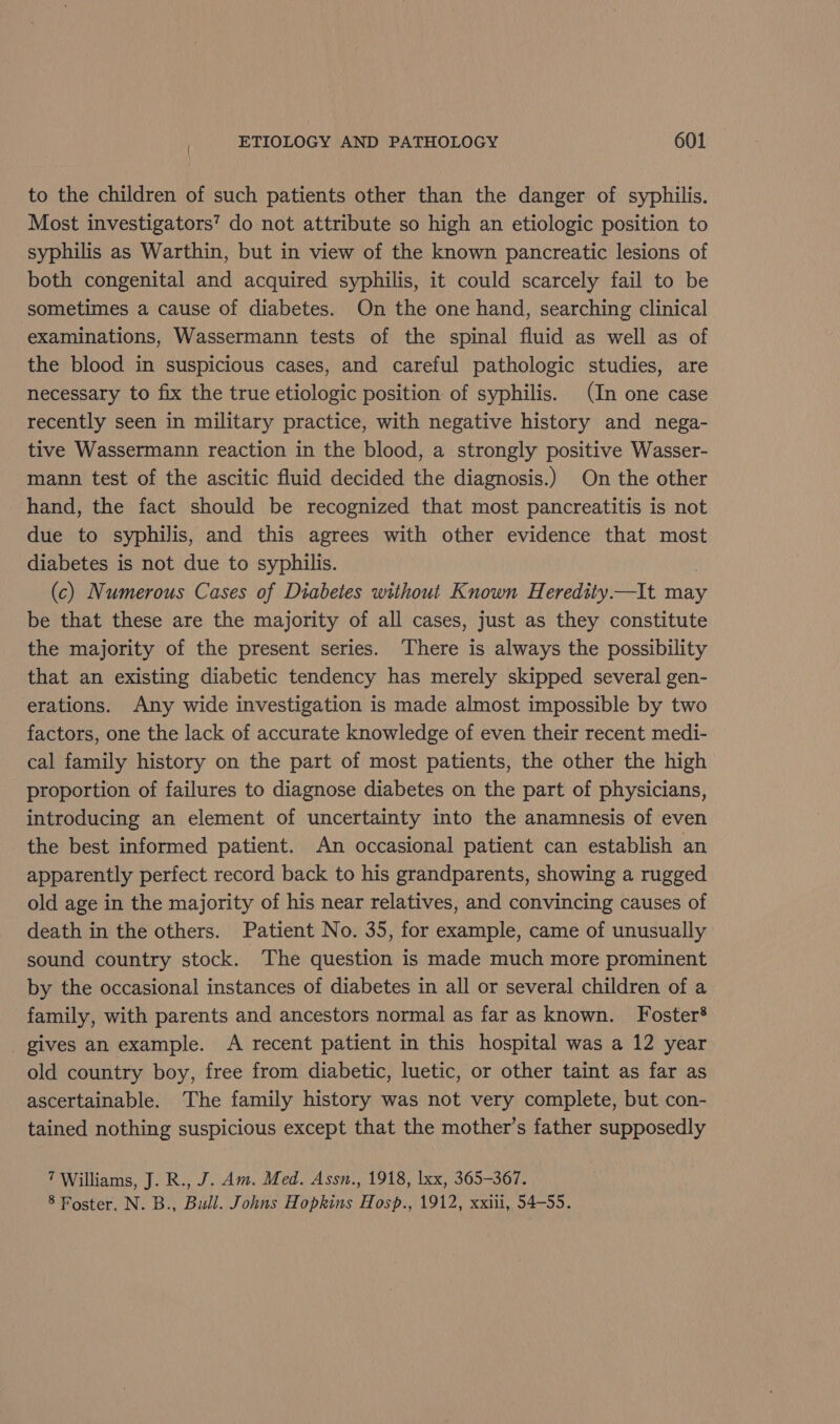 to the children of such patients other than the danger of syphilis. Most investigators’ do not attribute so high an etiologic position to syphilis as Warthin, but in view of the known pancreatic lesions of both congenital and acquired syphilis, it could scarcely fail to be sometimes a cause of diabetes. On the one hand, searching clinical examinations, Wassermann tests of the spinal fluid as well as of the blood in suspicious cases, and careful pathologic studies, are necessary to fix the true etiologic position of syphilis. (In one case recently seen in military practice, with negative history and nega- tive Wassermann reaction in the blood, a strongly positive Wasser- mann test of the ascitic fluid decided the diagnosis.) On the other hand, the fact should be recognized that most pancreatitis is not due to syphilis, and this agrees with other evidence that most diabetes is not due to syphilis. (c) Numerous Cases of Diabetes without Known Heredtity.—It may be that these are the majority of all cases, just as they constitute the majority of the present series. There is always the possibility that an existing diabetic tendency has merely skipped several gen- erations. Any wide investigation is made almost impossible by two factors, one the lack of accurate knowledge of even their recent medi- cal family history on the part of most patients, the other the high proportion of failures to diagnose diabetes on the part of physicians, introducing an element of uncertainty into the anamnesis of even the best informed patient. An occasional patient can establish an apparently perfect record back to his grandparents, showing a rugged old age in the majority of his near relatives, and convincing causes of death in the others. Patient No. 35, for example, came of unusually sound country stock. The question is made much more prominent by the occasional instances of diabetes in all or several children of a family, with parents and ancestors normal as far as known. Foster? _ gives an example. A recent patient in this hospital was a 12 year old country boy, free from diabetic, luetic, or other taint as far as ascertainable. The family history was not very complete, but con- tained nothing suspicious except that the mother’s father supposedly 7 Williams, J. R., J. Am. Med. Assn., 1918, lxx, 365-367. 8 Foster, N. B., Bull. Johns Hopkins Hosp., 1912, xxiii, 54-55.