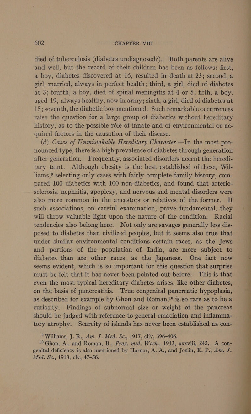 died of tuberculosis (diabetes undiagnosed?). Both parents are alive and well, but the record of their children has been as follows: first, a boy, diabetes discovered at 16, resulted in death at 23; second, a girl, married, always in perfect health; third, a girl, died of diabetes at 3; fourth, a boy, died of spinal meningitis at 4 or 5; fifth, a boy, aged 19, always healthy, now in army; sixth, a girl, died of diabetes at 15; seventh, the diabetic boy mentioned. Such remarkable occurrences raise the question for a large group of diabetics without hereditary history, as to the possible réle of innate and of environmental or ac- quired factors in the causation of their disease. (d) Cases of Unmistakable Hereditary Character —In the most pro- nounced type, there is a high prevalence of diabetes through generation after generation. Frequently, associated disorders accent the heredi- tary taint. Although obesity is the best established of these, Wil- liams,°® selecting only cases with fairly complete family history, com- pared 100 diabetics with 100 non-diabetics, and found that arterio- sclerosis, nephritis, apoplexy, and nervous and mental disorders were also more common in the ancestors or relatives of the former. If such associations, on careful examination, prove fundamental, they will throw valuable light upon the nature of the condition. Racial tendencies also belong here. Not only are savages generally less dis- posed to diabetes than civilized peoples, but it seems also true that under similar environmental conditions certain races, as the Jews and portions of the population of India, are more subject to seems evident, which is so important for this question that surprise must be felt that it has never been pointed out before. This is that even the most typical hereditary diabetes arises, like other diabetes, on the basis of pancreatitis. True congenital pancreatic hypoplasia, as described for example by Ghon and Roman,?? is so rare as to be a curiosity. Findings of subnormal size or weight of the pancreas should be judged with reference to general emaciation and inflamma- tory atrophy. Scarcity of islands has never been established as con- 9 Williams, J. R., Am. J. Med. Sc., 1917, cliv, 396-406. 10 Ghon, A., and Roman, B., Prag. med. Woch., 1913, xxxviii, 245. A con- genital deficiency is also mentioned by Hornor, A. A., and Joslin, E. P., Am. J. Med. Sc., 1918, clv, 47-56.