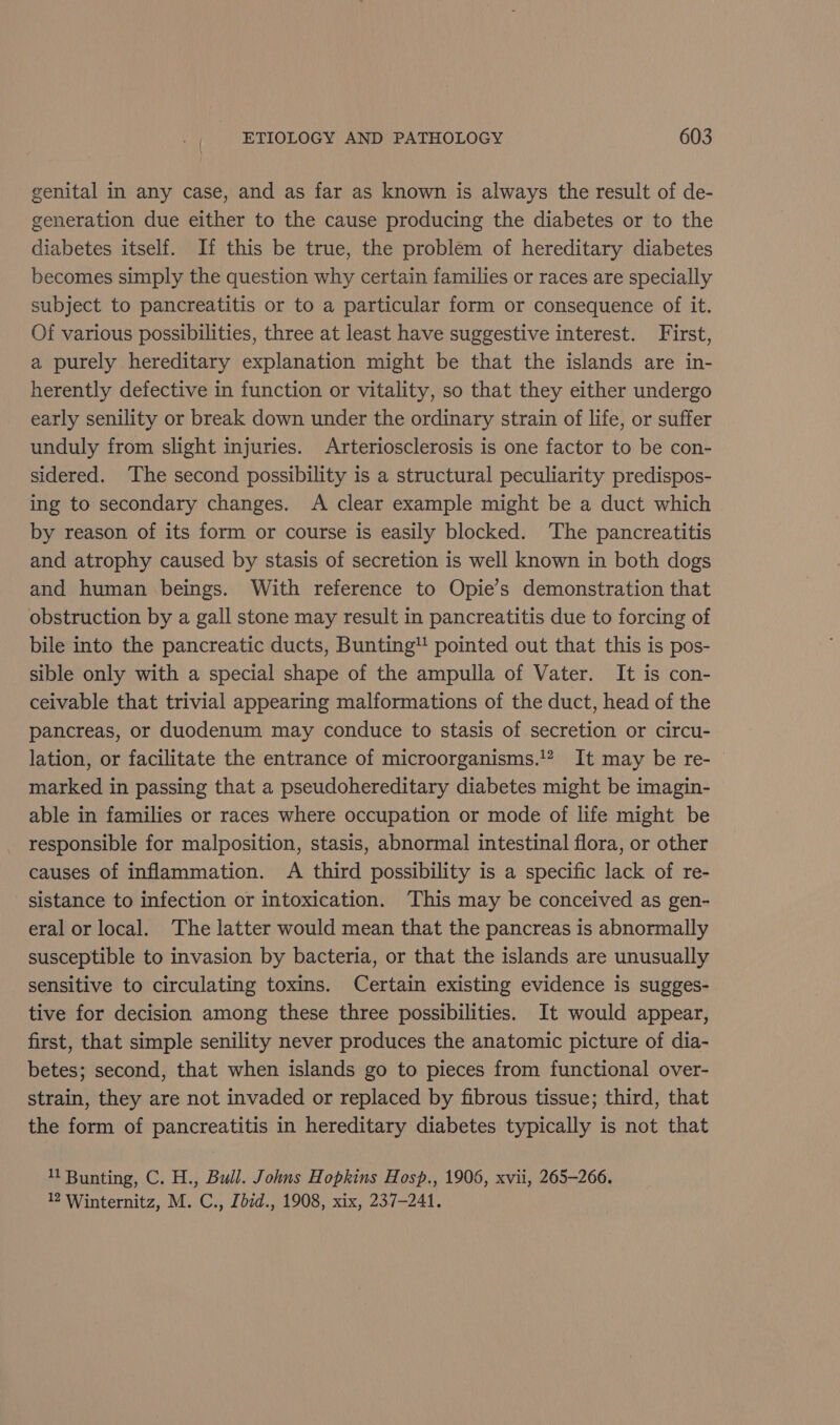 genital in any case, and as far as known is always the result of de- generation due either to the cause producing the diabetes or to the diabetes itself. If this be true, the problem of hereditary diabetes becomes simply the question why certain families or races are specially subject to pancreatitis or to a particular form or consequence of it. Of various possibilities, three at least have suggestive interest. First, a purely hereditary explanation might be that the islands are in- herently defective in function or vitality, so that they either undergo early senility or break down under the ordinary strain of life, or suffer unduly from slight injuries. Arteriosclerosis is one factor to be con- sidered. ‘The second possibility is a structural peculiarity predispos- ing to secondary changes. A clear example might be a duct which by reason of its form or course is easily blocked. The pancreatitis and atrophy caused by stasis of secretion is well known in both dogs and human beings. With reference to Opie’s demonstration that obstruction by a gall stone may result in pancreatitis due to forcing of bile into the pancreatic ducts, Bunting pointed out that this is pos- sible only with a special shape of the ampulla of Vater. It is con- ceivable that trivial appearing malformations of the duct, head of the pancreas, or duodenum may conduce to stasis of secretion or circu- lation, or facilitate the entrance of microorganisms.’ It may be re- marked in passing that a pseudohereditary diabetes might be imagin- able in families or races where occupation or mode of life might be responsible for malposition, stasis, abnormal intestinal flora, or other causes of inflammation. A third possibility is a specific lack of re- sistance to infection or intoxication. ‘This may be conceived as gen- eral or local. The latter would mean that the pancreas is abnormally susceptible to invasion by bacteria, or that the islands are unusually sensitive to circulating toxins. Certain existing evidence is sugges- tive for decision among these three possibilities. It would appear, first, that simple senility never produces the anatomic picture of dia- betes; second, that when islands go to pieces from functional over- strain, they are not invaded or replaced by fibrous tissue; third, that the form of pancreatitis in hereditary diabetes typically is not that 11 Bunting, C. H., Bull. Johns Hopkins Hosp., 1906, xvii, 265-266. 12 Winternitz, M. C., Ibid., 1908, xix, 237-241.