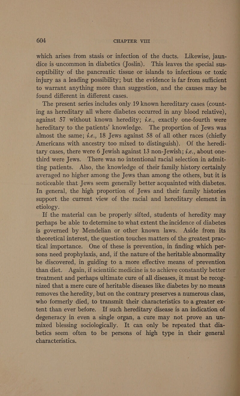 which arises from stasis or infection of the ducts. Likewise, jaun- dice is ‘uncommon in diabetics (Joslin). This leaves the special sus- ceptibility of the pancreatic tissue or islands to infectious or toxic injury as a leading possibility; but the evidence is far from sufficient to warrant anything more than suggestion, and the causes may be found different in different cases. The present series includes only 19 known hereditary cases (count- ing as hereditary all where diabetes occurred in any blood relative), against 57 without known heredity; 3.e., exactly one-fourth were almost the same; 7.e., 18 Jews against 58 of all other races (chiefly Americans with ancestry too mixed to distinguish). Of the heredi- tary cases, there were 6 Jewish against 13 non-Jewish; z.e., about one- third were Jews. There was no intentional racial selection in admit- ting patients. Also, the knowledge of their family history certainly averaged no higher among the Jews than among the others, but it is In general, the high proportion of Jews and their family histories support the current view of the racial and hereditary element in etiology. | If the material can be properly sifted, students of heredity may perhaps be able to determine to what extent the incidence of diabetes is governed by Mendelian or other known laws. Aside from its theoretical interest, the question touches matters of the greatest prac- tical importance. One of these is prevention, in finding which per- sons need prophylaxis, and, if the nature of the heritable abnormality be discovered, in guiding to a more effective means of prevention than diet. Again, if scientific medicine is to achieve constantly better treatment and perhaps ultimate cure of all diseases, it must be recog- nized that a mere cure of heritable diseases like diabetes by no means removes the heredity, but on the contrary preserves a numerous class, who formerly died, to transmit their characteristics to a greater ex- tent than ever before. If such hereditary disease is an indication of degeneracy in even a single organ, a cure may not prove an un- mixed blessing sociologically. It can only be repeated that dia- betics seem often to be persons of high type in their general characteristics. ee ee (Pe Se a ee a
