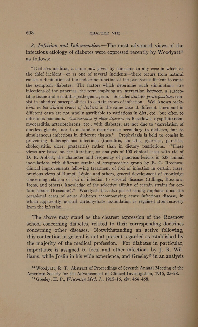 8. Infection and Inflammation.—The most advanced views of the infectious etiology of diabetes were expressed recently by Woodyatt* as follows: ‘Diabetes mellitus, a name now given by clinicians to any case in which as the chief incident—or as one of several incidents—there occurs from natural sist in inherited susceptibilities to certain types of infection. Well known varia- tions in the clinical course of diabetes in the same case at different times and in different cases are not wholly ascribable to variations in diet, etc., but often to infectious moments. Concurrence of other diseases as Basedow’s, dyspituitarism, myocarditis, arteriosclerosis, etc., with diabetes, are not due to ‘correlation of ductless glands,’ nor to metabolic disturbances secondary to diabetes, but to simultaneous infections in different tissues.”’ Prophylaxis is held to consist in preventing diabetogenous infections (tonsillitis, sinusitis, pyorrhea, parotitis, cholecystitis, ulcer, prostatitis) rather than in dietary restrictions. ‘‘ These views are based on the literature, an analysis of 100 clinical cases with aid of D. E. Abbott, the character and frequency of pancreas lesions in 538 animal inoculations with different strains of streptococcus group by E. C. Rosenow, previous views of Rumpf, Lépine and others, general development of knowledge concerning relation of foci of infection to visceral diseases (Billings, Rosenow, Irons, and others), knowledge of the selective affinity of certain strains for cer- tain tissues (Rosenow).”’ Woodyatt has also placed strong emphasis upon the occasional cases of acute diabetes accompanying acute infectious disease, in which apparently normal carbohydrate assimilation is regained after recovery from the infection. The above may stand as the clearest expression of the Rosenow school concerning diabetes, related to their corresponding doctrines concerning other diseases. Notwithstanding an active following, this contention in general is not at present regarded as established by the majority of the medical profession. For diabetes in particular, importance is assigned to focal and other infections by J. R. Wil- liams, while Joslin in his wide experience, and Greeley in an analysis 14 Woodyatt, R. T., Abstract of Proceedings of Seventh Annual Meeting of the American Society for the Advancement of Clinical Investigation, 1915, 25-28. 5 Greeley, H. P., Wisconsin Med. J., 1915-16, xiv, 464-468. a ee Le ae