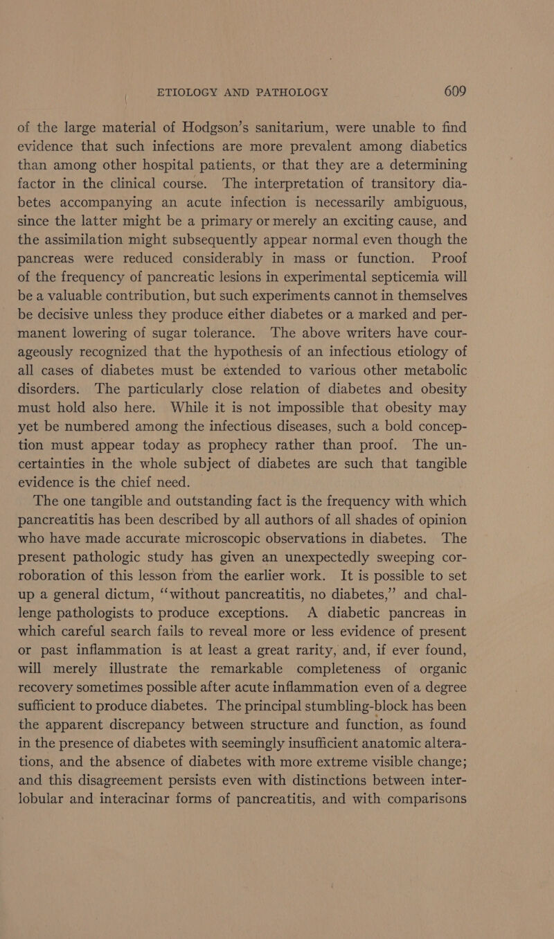 of the large material of Hodgson’s sanitarium, were unable to find evidence that such infections are more prevalent among diabetics than among other hospital patients, or that they are a determining factor in the clinical course. The interpretation of transitory dia- betes accompanying an acute infection is necessarily ambiguous, since the latter might be a primary or merely an exciting cause, and the assimilation might subsequently appear normal even though the pancreas were reduced considerably in mass or function. Proof of the frequency of pancreatic lesions in experimental septicemia will be a valuable contribution, but such experiments cannot in themselves be decisive unless they produce either diabetes or a marked and per- manent lowering of sugar tolerance. The above writers have cour- ageously recognized that the hypothesis of an infectious etiology of all cases of diabetes must be extended to various other metabolic disorders. ‘The particularly close relation of diabetes and obesity must hold also here. While it is not impossible that obesity may yet be numbered among the infectious diseases, such a bold concep- tion must appear today as prophecy rather than proof. The un- certainties in the whole subject of diabetes are such that tangible evidence is the chief need. The one tangible and outstanding fact is the frequency with which pancreatitis has been described by all authors of all shades of opinion who have made accurate microscopic observations in diabetes. The present pathologic study has given an unexpectedly sweeping cor- roboration of this lesson from the earlier work. It is possible to set up a general dictum, ‘‘without pancreatitis, no diabetes,’’ and chal- lenge pathologists to produce exceptions. A diabetic pancreas in which careful search fails to reveal more or less evidence of present or past inflammation is at least a great rarity, and, if ever found, will merely illustrate the remarkable completeness of organic recovery sometimes possible after acute inflammation even of a degree sufficient to produce diabetes. The principal stumbling-block has been the apparent discrepancy between structure and function, as found in the presence of diabetes with seemingly insufficient anatomic altera- tions, and the absence of diabetes with more extreme visible change; and this disagreement persists even with distinctions between inter- lobular and interacinar forms of pancreatitis, and with comparisons