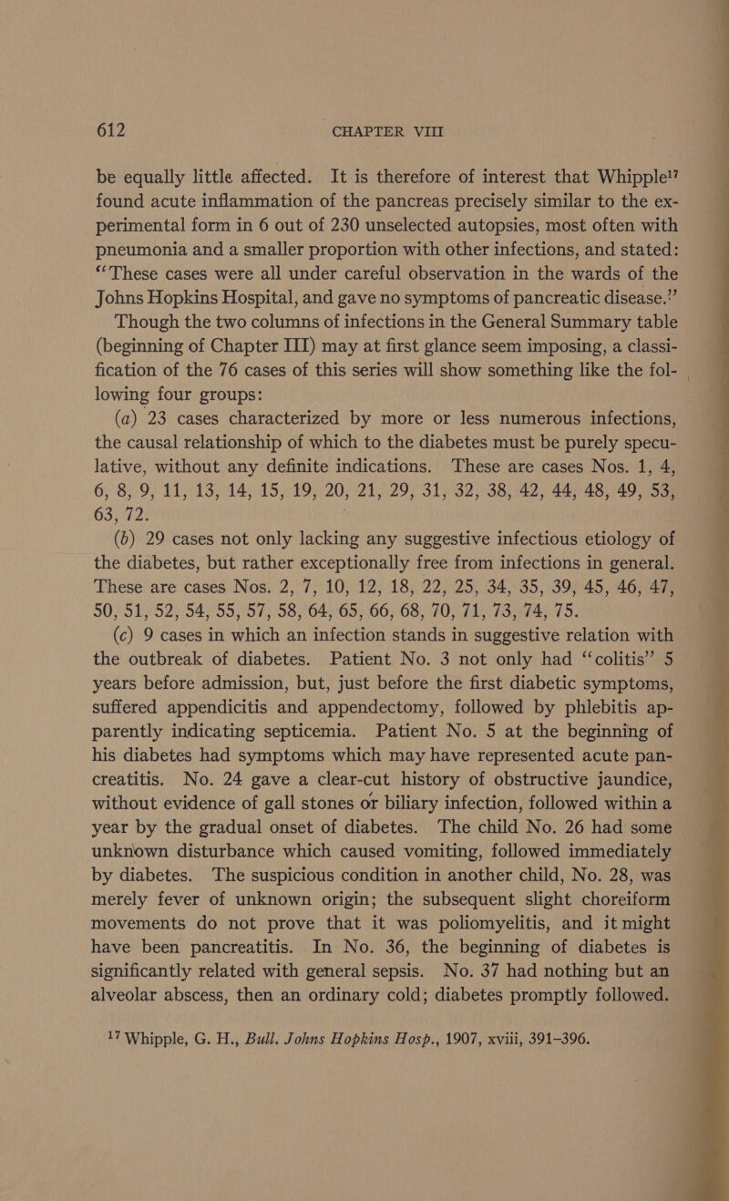 be equally little affected. It is therefore of interest that Whipple!’ found acute inflammation of the pancreas precisely similar to the ex- perimental form in 6 out of 230 unselected autopsies, most often with pneumonia and a smaller proportion with other infections, and stated: *“These cases were all under careful observation in the wards of the Johns Hopkins Hospital, and gave no symptoms of pancreatic disease.” Though the two columns of infections in the General Summary table (beginning of Chapter III) may at first glance seem imposing, a classi- lowing four groups: (a) 23 cases characterized by more or less numerous infections, the causal relationship of which to the diabetes must be purely specu- lative, without any definite indications. These are cases Nos. 1, 4, 6, 8, 9, 11, 13, 14, 15, 19, 20, 21, 29, 31, 32, 38, 42, 44, 48, 49, 53, 63572; | (b) 29 cases not only lacking any suggestive infectious etiology of the diabetes, but rather exceptionally free from infections in general. These are cases Nos. 2, 7, 10, 12, 18, 22, 25, 34, 35, 39, 45, 46, 47, 50/1952) $4955 57, /58°64) 65,66, 68/70 FT hora $5: (c) 9 cases in which an infection stands in suggestive relation with the outbreak of diabetes. Patient No. 3 not only had “‘colitis” 5 years before admission, but, just before the first diabetic symptoms, suffered appendicitis and appendectomy, followed by phlebitis ap- parently indicating septicemia. Patient No. 5 at the beginning of his diabetes had symptoms which may have represented acute pan- creatitis. No. 24 gave a clear-cut history of obstructive jaundice, without evidence of gall stones or biliary infection, followed within a year by the gradual onset of diabetes. The child No. 26 had some unknown disturbance which caused vomiting, followed immediately by diabetes. The suspicious condition in another child, No. 28, was merely fever of unknown origin; the subsequent slight choreiform movements do not prove that it was poliomyelitis, and it might have been pancreatitis. In No. 36, the beginning of diabetes is significantly related with general sepsis. No. 37 had nothing but an alveolar abscess, then an ordinary cold; diabetes promptly followed. 17 Whipple, G. H., Bull. Johns Hopkins Hosp., 1907, xviii, 391-396.