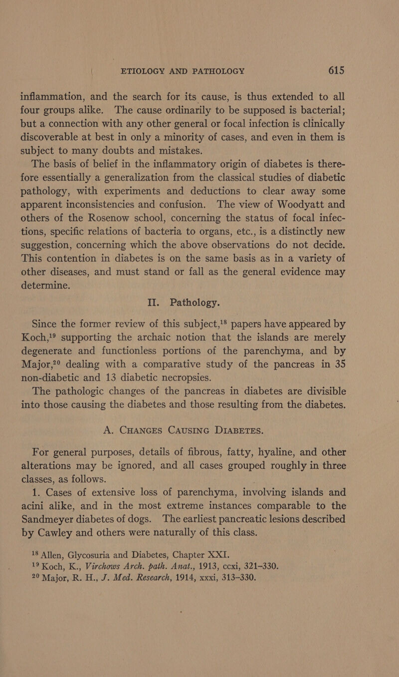 inflammation, and the search for its cause, is thus extended to all four groups alike. The cause ordinarily to be supposed is bacterial; but a connection with any other general or focal infection is clinically discoverable at best in only a minority of cases, and even in them is subject to many doubts and mistakes. The basis of belief in the inflammatory origin of diabetes is there- fore essentially a generalization from the classical studies of diabetic pathology, with experiments and deductions to clear away some apparent inconsistencies and confusion. The view of Woodyatt and others of the Rosenow school, concerning the status of focal infec- tions, specific relations of bacteria to organs, etc., is a distinctly new suggestion, concerning which the above observations do not decide. This contention in diabetes is on the same basis as in a variety of other diseases, and must stand or fall as the general evidence may determine. II. Pathology. Since the former review of this subject,!® papers have appeared by Koch,!® supporting the archaic notion that the islands are merely degenerate and functionless portions of the parenchyma, and by Major,?® dealing with a comparative study of the pancreas in 35 non-diabetic and 13 diabetic necropsies. The pathologic changes of the pancreas in diabetes are divisible into those causing the diabetes and those resulting from the diabetes. A. CHANGES CAUSING DIABETES. For general purposes, details of fibrous, fatty, hyaline, and other alterations may be ignored, and all cases grouped roughly in three classes, as follows. 1. Cases of extensive loss of ee involving islands and acini alike, and in the most extreme instances comparable to the Sandmeyer diabetes of dogs. The earliest pancreatic lesions described by Cawley and others were naturally of this class. | 18 Allen, Glycosuria and Diabetes, Chapter XXI. 19 Koch, K., Virchows Arch. path. Anat., 1913, ccxi, 321-330. 20 Major, R. H., J. Med. Research, 1914, xxxi, 313-330.
