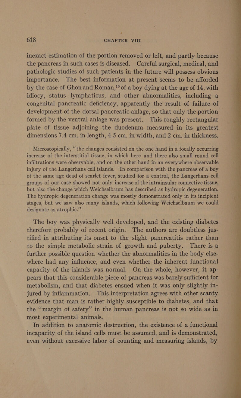 o 618 CHAPTER VIII inexact estimation of the portion removed or left, and partly because the pancreas in such cases is diseased. Careful surgical, medical, and pathologic studies of such patients in the future will possess obvious importance. The best information at present seems to be afforded by the case of Ghon and Roman, of a boy dying at the age of 14, with idiocy, status lymphaticus, and other abnormalities, including a congenital pancreatic deficiency, apparently the result of failure of development of the dorsal pancreatic anlage, so that only the portion formed by the ventral anlage was present. This roughly rectangular plate of tissue adjoining the duodenum measured in its greatest dimensions 7.4 cm. in length, 4.5 cm. in width, and 2 cm. in thickness. Microscopically, “‘the changes consisted on the one hand in a focally occurring increase of the interstitial tissue, in which here and there also small round cell infiltrations were observable, and on the other hand in an everywhere observable injury of the Langerhans cell islands. In comparison with the pancreas of a boy of the same age dead of scarlet fever, studied for a control, the Langerhans cell groups of our case showed not only increase of the intrainsular connective tissue, but also the change which Weichselbaum has described as hydropic degeneration. The hydropic degeneration change was mostly demonstrated only in its incipient stages, but we saw also many islands, which following Weichselbaum we could designate as atrophic.” The boy was physically well developed, and the existing diabetes therefore probably of recent origin. ‘The authors are doubtless jus- tified in attributing its onset to the slight pancreatitis rather than to the simple metabolic strain of growth and puberty. There is a further possible question whether the abnormalities in the body else- where had any influence, and even whether the inherent functional capacity of the islands was normal. On the whole, however, it ap- pears that this considerable piece of pancreas was barely sufficient for metabolism, and that diabetes ensued when it was only slightly in- jured by inflammation. This interpretation agrees with other scanty evidence that man is rather highly susceptible to diabetes, and that the ‘‘margin of safety” in the human pancreas is not so wide as in most experimental animals. In addition to anatomic destruction, the existence of a functional incapacity of the island cells must be assumed, and is demonstrated, even without excessive labor of counting and measuring islands, by