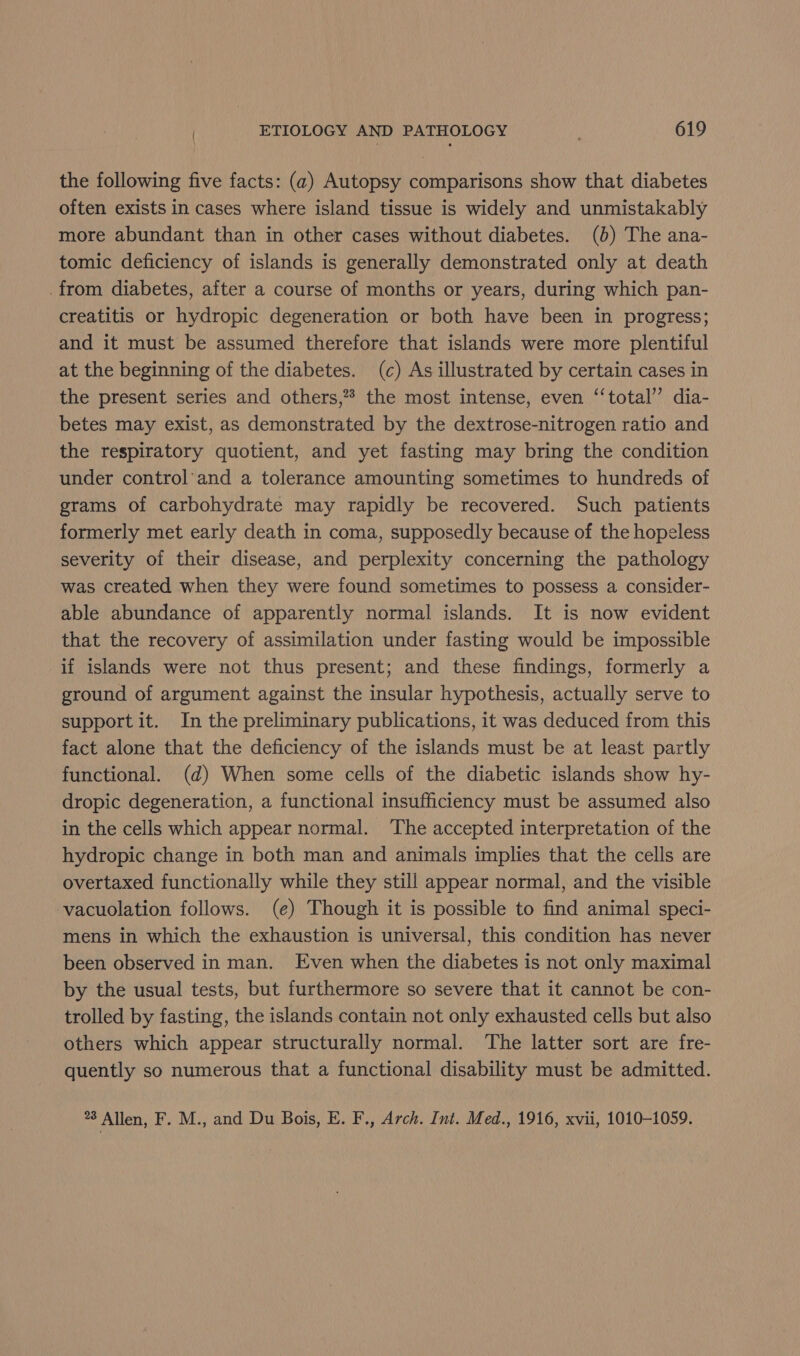the following five facts: (2) Autopsy comparisons show that diabetes often exists in cases where island tissue is widely and unmistakably more abundant than in other cases without diabetes. (0) The ana- tomic deficiency of islands is generally demonstrated only at death from diabetes, after a course of months or years, during which pan- creatitis or hydropic degeneration or both have been in progress; and it must be assumed therefore that islands were more plentiful at the beginning of the diabetes. (c) As illustrated by certain cases in the present series and others,”* the most intense, even ‘‘total’’ dia- betes may exist, as demonstrated by the dextrose-nitrogen ratio and the respiratory quotient, and yet fasting may bring the condition under control’and a tolerance amounting sometimes to hundreds of grams of carbohydrate may rapidly be recovered. Such patients formerly met early death in coma, supposedly because of the hopeless severity of their disease, and perplexity concerning the pathology was created when they were found sometimes to possess a consider- able abundance of apparently normal islands. It is now evident that the recovery of assimilation under fasting would be impossible if islands were not thus present; and these findings, formerly a ground of argument against the insular hypothesis, actually serve to support it. In the preliminary publications, it was deduced from this fact alone that the deficiency of the islands must be at least partly functional. (d) When some cells of the diabetic islands show hy- dropic degeneration, a functional insufficiency must be assumed also in the cells which appear normal. The accepted interpretation of the hydropic change in both man and animals implies that the cells are overtaxed functionally while they still appear normal, and the visible vacuolation follows. (e) Though it is possible to find animal speci- mens in which the exhaustion is universal, this condition has never been observed in man. Even when the diabetes is not only maximal by the usual tests, but furthermore so severe that it cannot be con- trolled by fasting, the islands contain not only exhausted cells but also others which appear structurally normal. The latter sort are fre- quently so numerous that a functional disability must be admitted. *8 Allen, F. M., and Du Bois, E. F., Arch. Int. Med., 1916, xvii, 1010-1059.