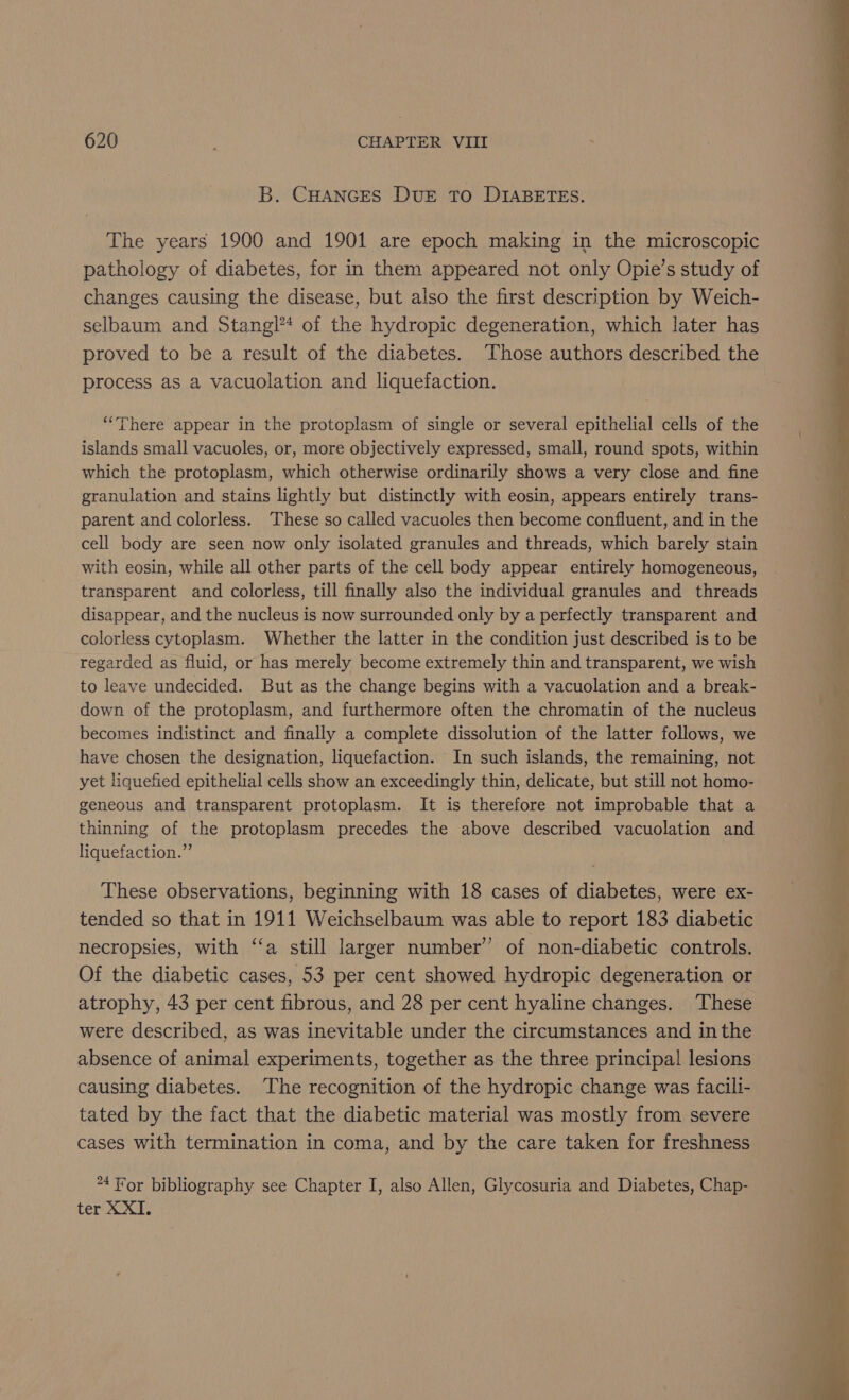 B. CHANGES DUE TO DIABETES. The years 1900 and 1901 are epoch making in the microscopic pathology of diabetes, for in them appeared not only Opie’s study of changes causing the disease, but also the first description by Weich- selbaum and Stangl** of the hydropic degeneration, which later has proved to be a result of the diabetes. ‘Those authors described the process as a vacuolation and liquefaction. “There appear in the protoplasm of single or several epithelial cells of the islands small vacuoles, or, more objectively expressed, small, round spots, within which the protoplasm, which otherwise ordinarily shows a very close and fine granulation and stains lightly but distinctly with eosin, appears entirely trans- parent and colorless. These so called vacuoles then become confluent, and in the cell body are seen now only isolated granules and threads, which barely stain with eosin, while all other parts of the cell body appear entirely homogeneous, transparent and colorless, till finally also the individual granules and threads disappear, and the nucleus is now surrounded only by a perfectly transparent and colorless cytoplasm. Whether the latter in the condition just described is to be regarded as fluid, or has merely become extremely thin and transparent, we wish to leave undecided. But as the change begins with a vacuolation and a break- down of the protoplasm, and furthermore often the chromatin of the nucleus becomes indistinct and finally a complete dissolution of the latter follows, we have chosen the designation, liquefaction. In such islands, the remaining, not yet liquefied epithelial cells show an exceedingly thin, delicate, but still not homo- geneous and transparent protoplasm. It is therefore not improbable that a thinning of the protoplasm precedes the above described vacuolation and liquefaction.” These observations, beginning with 18 cases of diabetes, were ex- tended so that in 1911 Weichselbaum was able to report 183 diabetic necropsies, with ‘‘a still larger number’ of non-diabetic controls. Of the diabetic cases, 53 per cent showed hydropic degeneration or atrophy, 43 per cent fibrous, and 28 per cent hyaline changes. These were described, as was inevitable under the circumstances and inthe absence of animal experiments, together as the three principal lesions causing diabetes. The recognition of the hydropic change was facili- tated by the fact that the diabetic material was mostly from severe cases with termination in coma, and by the care taken for freshness “4 or bibliography see Chapter I, also Allen, Glycosuria and Diabetes, Chap- ter XXII.