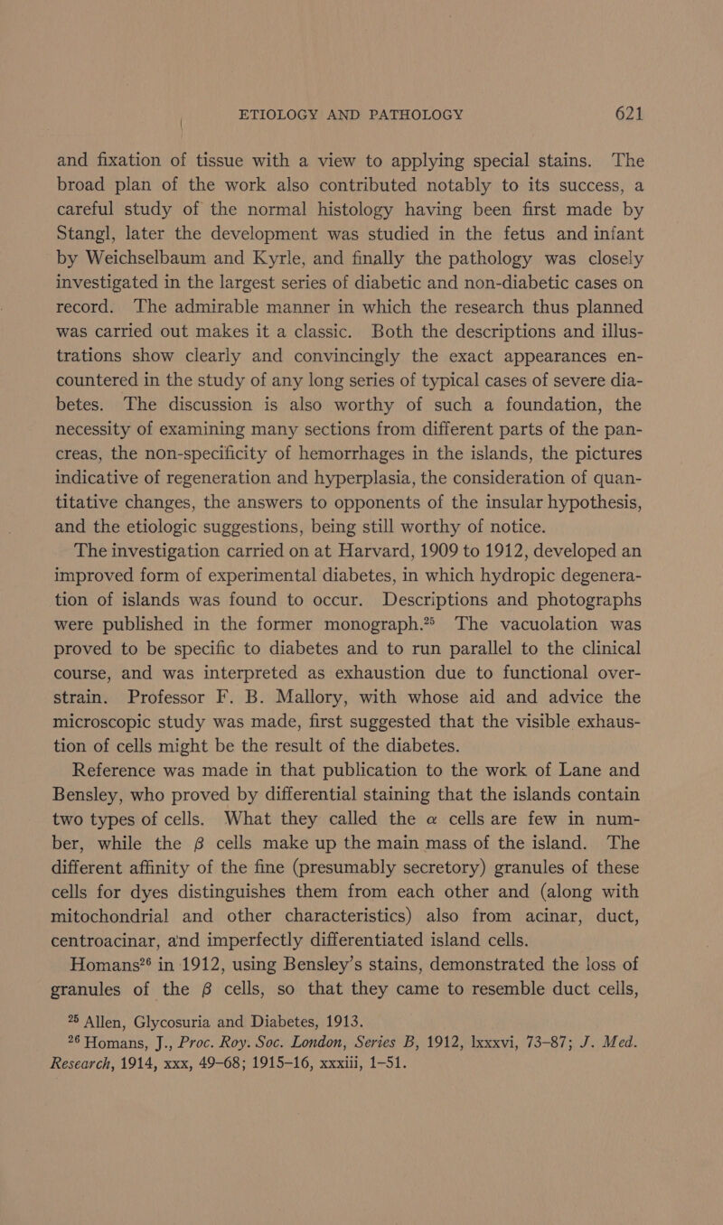 and fixation of tissue with a view to applying special stains. The broad plan of the work also contributed notably to its success, a careful study of the normal histology having been first made by Stangl, later the development was studied in the fetus and infant by Weichselbaum and Kyrle, and finally the pathology was closely investigated in the largest series of diabetic and non-diabetic cases on record. The admirable manner in which the research thus planned was carried out makes it a classic. Both the descriptions and illus- trations show clearly and convincingly the exact appearances en- countered in the study of any long series of typical cases of severe dia- betes. The discussion is also worthy of such a foundation, the necessity of examining many sections from different parts of the pan- creas, the non-specificity of hemorrhages in the islands, the pictures indicative of regeneration and hyperplasia, the consideration of quan- titative changes, the answers to opponents of the insular hypothesis, and the etiologic suggestions, being still worthy of notice. The investigation carried on at Harvard, 1909 to 1912, developed an improved form of experimental diabetes, in which hydropic degenera- tion of islands was found to occur. Descriptions and photographs were published in the former monograph.” The vacuolation was proved to be specific to diabetes and to run parallel to the clinical course, and was interpreted as exhaustion due to functional over- strain. Professor F. B. Mallory, with whose aid and advice the microscopic study was made, first suggested that the visible exhaus- tion of cells might be the result of the diabetes. Reference was made in that publication to the work of Lane and Bensley, who proved by differential staining that the islands contain two types of cells. What they called the a@ cells are few in num- ber, while the 68 cells make up the main mass of the island. The different affinity of the fine (presumably secretory) granules of these cells for dyes distinguishes them from each other and (along with mitochondrial and other characteristics) also from acinar, duct, centroacinar, and imperfectly differentiated island cells. Homans?* in 1912, using Bensley’s stains, demonstrated the loss of granules of the 6 cells, so that they came to resemble duct cells, 75 Allen, Glycosuria and Diabetes, 1913. 26 Homans, J., Proc. Roy. Soc. London, Series B, 1912, Ixxxvi, 73-87; J. Med. Research, 1914, xxx, 49-68; 1915-16, xxxili, 1-51.