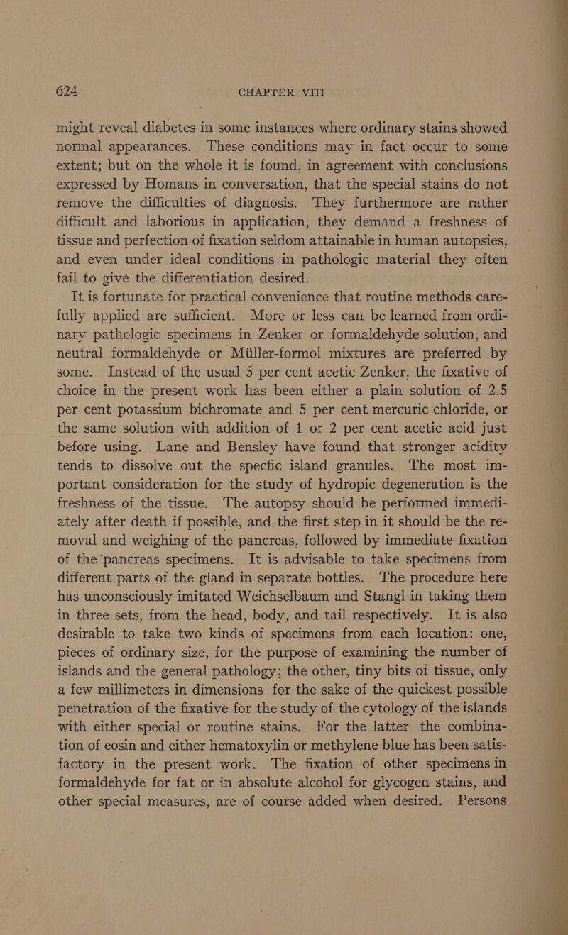 might reveal diabetes in some instances where ordinary stains showed normal appearances. These conditions may in fact occur to some extent; but on the whole it is found, in agreement with conclusions expressed by Homans in conversation, that the special stains do not remove the difficulties of diagnosis. They furthermore are rather difficult and laborious in application, they demand a freshness of tissue and perfection of fixation seldom attainable in human autopsies, and even under ideal conditions in pathologic material they often fail to give the differentiation desired. It is fortunate for practical convenience that routine methods care- fully applied are sufficient. More or less can be learned from ordi- nary pathologic specimens in Zenker or formaldehyde solution, and neutral formaldehyde or Miiller-formol mixtures are preferred by some. Instead of the usual 5 per cent acetic Zenker, the fixative of choice in the present work has been either a plain solution of 2.5 per cent potassium bichromate and 5 per cent mercuric chloride, or the same solution with addition of 1 or 2 per cent acetic acid just before using. Lane and Bensley have found that stronger acidity tends to dissolve out the specfic island granules. The most im- portant consideration for the study of hydropic degeneration is the freshness of the tissue. The autopsy should be performed immedi- ately after death if possible, and the first step in it should be the re- moval and weighing of the pancreas, followed by immediate fixation of the pancreas specimens. It is advisable to take specimens from different parts of the gland in separate bottles. The procedure here has unconsciously imitated Weichselbaum and Stang] in taking them in three sets, from the head, body, and tail respectively. It is also desirable to take two kinds of specimens from each location: one, pieces of ordinary size, for the purpose of examining the number of islands and the general pathology; the other, tiny bits of tissue, only a few millimeters in dimensions for the sake of the quickest possible penetration of the fixative for the study of the cytology of the islands with either special or routine stains. For the latter the combina- tion of eosin and either hematoxylin or methylene blue has been satis- factory in the present work. The fixation of other specimens in formaldehyde for fat or in absolute alcohol for glycogen stains, and other special measures, are of course added when desired. Persons