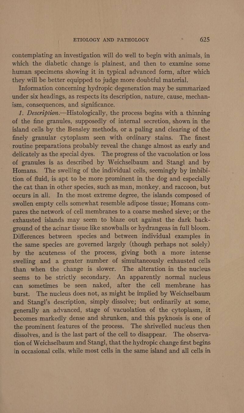 contemplating an investigation will do well to begin with animals, in which the diabetic change is plainest, and then to examine some ‘human specimens showing it in typical advanced form, after which they will be better equipped to judge more doubtful material. Information concerning hydropic degeneration may be summarized under six headings, as respects its description, nature, cause, mechan- ism, consequences, and significance. 1. Descriptson.—Histologically, the process begins with a thinning of the fine granules, supposedly of internal secretion, shown in the island cells by the Bensley methods, or a paling and clearing of the finely granular cytoplasm seen with ordinary stains. The finest routine preparations probably reveal the change almost as early and delicately as the special dyes. The progress of the vacuolation or loss of granules is as described by Weichselbaum and Stangl and by Homans. The swelling of the individual cells, seemingly by imbibi- tion of fluid, is apt to be more prominent in the dog and especially the cat than in other species, such as man, monkey, and raccoon, but occurs in all. In the most extreme degree, the islands composed of swollen empty cells somewhat resemble adipose tissue; Homans com- pares the network of cell membranes to a coarse meshed sieve; or the exhausted islands may seem to blaze out against the dark back- ground of the acinar tissue like snowballs or hydrangeas in full bloom. Differences between species and between individual examples in the same species are governed largely (though perhaps not solely) by the acuteness of the process, giving both a more intense swelling and a greater number of simultaneously exhausted cells than when the change is slower. The alteration in the nucleus seems to be strictly secondary. An apparently normal nucleus can sometimes be seen naked, after the cell membrane has burst. The nucleus does not, as might be implied by Weichselbaum and Stangl’s description, simply dissolve; but ordinarily at some, generally an advanced, stage of vacuolation of the cytoplasm, it becomes markedly dense and shrunken, and this pyknosis is one of the prominent features of the process. The shrivelled nucleus then dissolves, and is the last part of the cell to disappear. The observa- tion of Weichselbaum and Stangl, that the hydropic change first begins in occasional cells, while most cells in the same island and all cells in