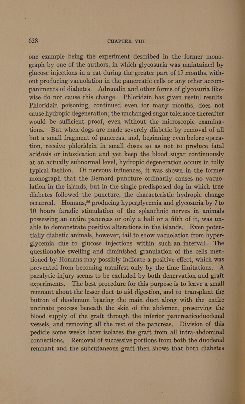 one example being the experiment described in the former mono- graph by one of the authors, in which glycosuria was maintained by glucose injections in a cat during the greater part of 17 months, with- out producing vacuolation in the pancreatic cells or any other accom- paniments of diabetes. Adrenalin and other forms of glycosuria like- wise do not cause this change. -Phloridzin has given useful results. Phloridzin poisoning, continued even for many months, does not cause hydropic degeneration; the unchanged sugar tolerance thereafter would be sufficient proof, even without the microscopic examina- tions. But when dogs are made severely diabetic by removal of all but a small fragment of pancreas, and, beginning even before opera- tion, receive phloridzin in small doses so as not to produce fatal acidosis or intoxication and yet keep the blood sugar continuously at an actually subnormal level, hydropic degeneration occurs in fully typical fashion. Of nervous influences, it was shown in the former monograph that the Bernard puncture ordinarily causes no vacuo- lation in the islands, but in the single predisposed dog in which true diabetes followed the puncture, the characteristic hydropic change occurred. Homans,”* producing hyperglycemia and glycosuria by 7 to 10 hours faradic stimulation of the splanchnic nerves in animals possessing an entire pancreas or only a half or a fifth of it, was un- able to demonstrate positive alterations in the islands. Even poten- tially diabetic animals, however, fail to show vacuolation from hyper- glycemia due to glucose injections within such an interval.. The questionable swelling and diminished granulation of the cells men- tioned by Homans may possibly indicate a positive effect, which was prevented from becoming manifest only by the time limitations. A paralytic injury seems to be excluded by both denervation and graft experiments. The best procedure for this purpose is to leave a small remnant about the lesser duct to aid digestion, and to transplant the button of duodenum bearing the main duct along with the entire uncinate process beneath the skin of the abdomen, preserving the vessels, and removing all the rest of the pancreas. Division of this pedicle some weeks later isolates the graft from all intra-abdominal connections. Removal of successive portions from ‘both the duodenal remnant and the subcutaneous graft then shows that both diabetes