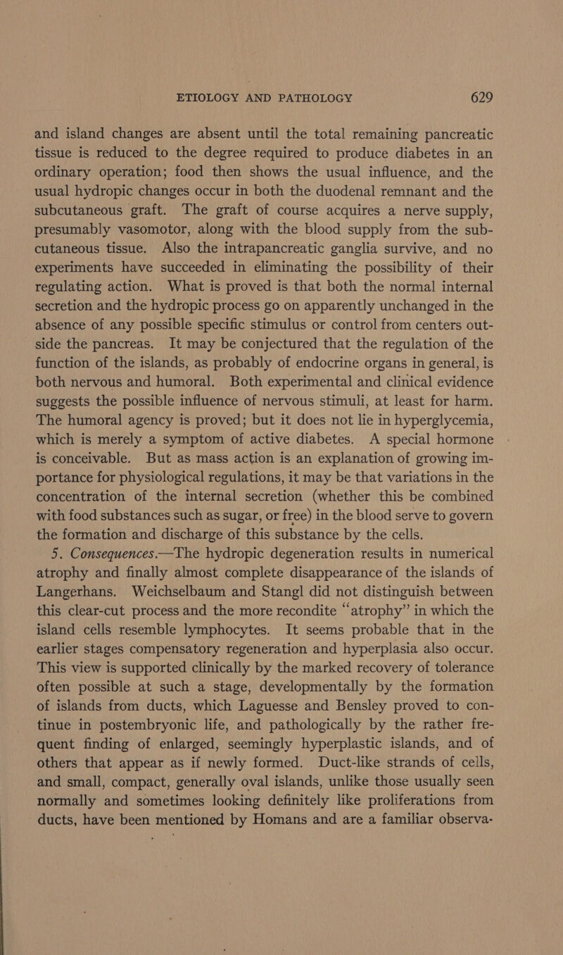 and island changes are absent until the total remaining pancreatic tissue is reduced to the degree required to produce diabetes in an ordinary operation; food then shows the usual influence, and the usual hydropic changes occur in both the duodenal remnant and the subcutaneous graft. The graft of course acquires a nerve supply, presumably vasomotor, along with the blood supply from the sub- cutaneous tissue. Also the intrapancreatic ganglia survive, and no experiments have succeeded in eliminating the possibility of their regulating action. What is proved is that both the normal internal secretion and the hydropic process go on apparently unchanged in the absence of any possible specific stimulus or control from centers out- side the pancreas. It may be conjectured that the regulation of the function of the islands, as probably of endocrine organs in general, is both nervous and humoral. Both experimental and clinical evidence suggests the possible influence of nervous stimuli, at least for harm. The humoral agency is proved; but it does not lie in hyperglycemia, which is merely a symptom of active diabetes. A special hormone is conceivable. But as mass action is an explanation of growing im- portance for physiological regulations, it may be that variations in the concentration of the internal secretion (whether this be combined with food substances such as sugar, or free) in the blood serve to govern the formation and discharge of this substance by the cells. 5. Consequences.—The hydropic degeneration results in numerical atrophy and finally almost complete disappearance of the islands of Langerhans. Weichselbaum and Stangl did not distinguish between this clear-cut process and the more recondite “atrophy” in which the island cells resemble lymphocytes. It seems probable that in the earlier stages compensatory regeneration and hyperplasia also occur. This view is supported clinically by the marked recovery of tolerance often possible at such a stage, developmentally by the formation of islands from ducts, which Laguesse and Bensley proved to con- tinue in postembryonic life, and pathologically by the rather fre- quent finding of enlarged, seemingly hyperplastic islands, and of others that appear as if newly formed. Duct-like strands of cells, and small, compact, generally oval islands, unlike those usually seen normally and sometimes looking definitely like proliferations from ducts, have been mentioned by Homans and are a familiar observa-